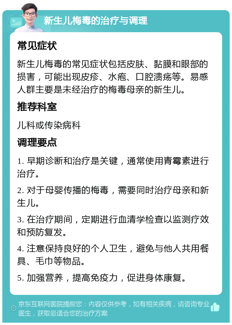 新生儿梅毒的治疗与调理 常见症状 新生儿梅毒的常见症状包括皮肤、黏膜和眼部的损害，可能出现皮疹、水疱、口腔溃疡等。易感人群主要是未经治疗的梅毒母亲的新生儿。 推荐科室 儿科或传染病科 调理要点 1. 早期诊断和治疗是关键，通常使用青霉素进行治疗。 2. 对于母婴传播的梅毒，需要同时治疗母亲和新生儿。 3. 在治疗期间，定期进行血清学检查以监测疗效和预防复发。 4. 注意保持良好的个人卫生，避免与他人共用餐具、毛巾等物品。 5. 加强营养，提高免疫力，促进身体康复。