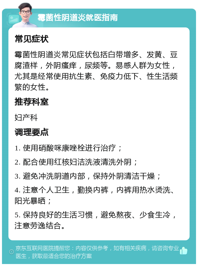 霉菌性阴道炎就医指南 常见症状 霉菌性阴道炎常见症状包括白带增多、发黄、豆腐渣样，外阴瘙痒，尿频等。易感人群为女性，尤其是经常使用抗生素、免疫力低下、性生活频繁的女性。 推荐科室 妇产科 调理要点 1. 使用硝酸咪康唑栓进行治疗； 2. 配合使用红核妇洁洗液清洗外阴； 3. 避免冲洗阴道内部，保持外阴清洁干燥； 4. 注意个人卫生，勤换内裤，内裤用热水烫洗、阳光暴晒； 5. 保持良好的生活习惯，避免熬夜、少食生冷，注意劳逸结合。