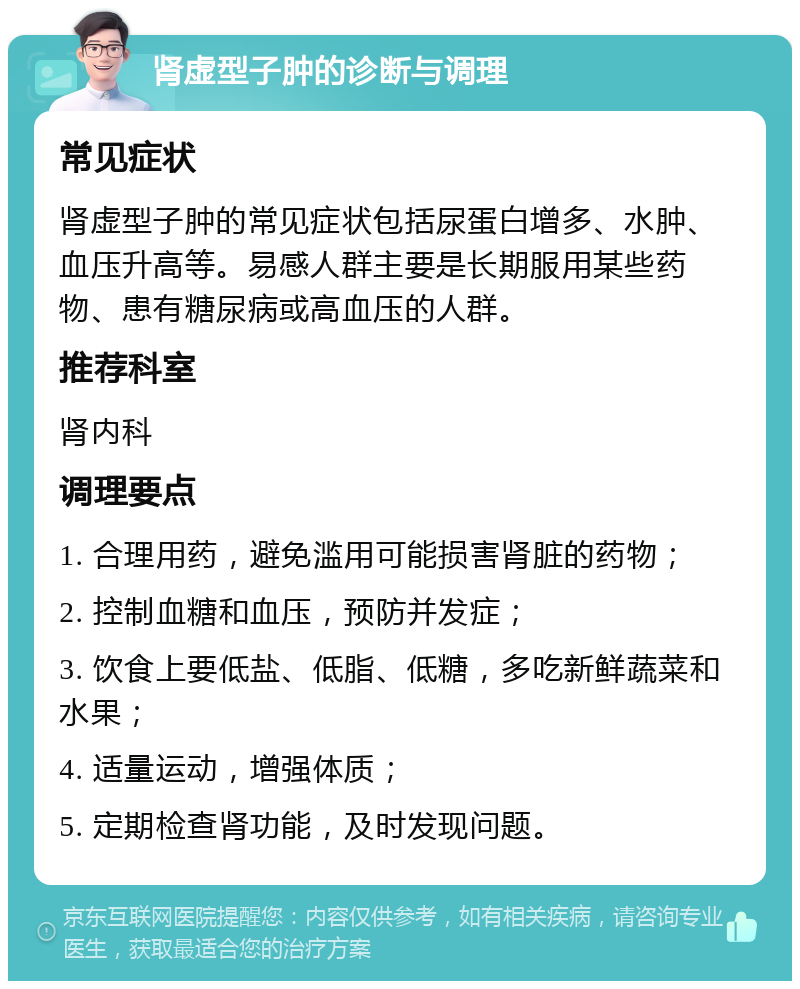 肾虚型子肿的诊断与调理 常见症状 肾虚型子肿的常见症状包括尿蛋白增多、水肿、血压升高等。易感人群主要是长期服用某些药物、患有糖尿病或高血压的人群。 推荐科室 肾内科 调理要点 1. 合理用药，避免滥用可能损害肾脏的药物； 2. 控制血糖和血压，预防并发症； 3. 饮食上要低盐、低脂、低糖，多吃新鲜蔬菜和水果； 4. 适量运动，增强体质； 5. 定期检查肾功能，及时发现问题。