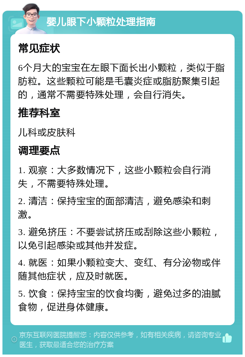 婴儿眼下小颗粒处理指南 常见症状 6个月大的宝宝在左眼下面长出小颗粒，类似于脂肪粒。这些颗粒可能是毛囊炎症或脂肪聚集引起的，通常不需要特殊处理，会自行消失。 推荐科室 儿科或皮肤科 调理要点 1. 观察：大多数情况下，这些小颗粒会自行消失，不需要特殊处理。 2. 清洁：保持宝宝的面部清洁，避免感染和刺激。 3. 避免挤压：不要尝试挤压或刮除这些小颗粒，以免引起感染或其他并发症。 4. 就医：如果小颗粒变大、变红、有分泌物或伴随其他症状，应及时就医。 5. 饮食：保持宝宝的饮食均衡，避免过多的油腻食物，促进身体健康。