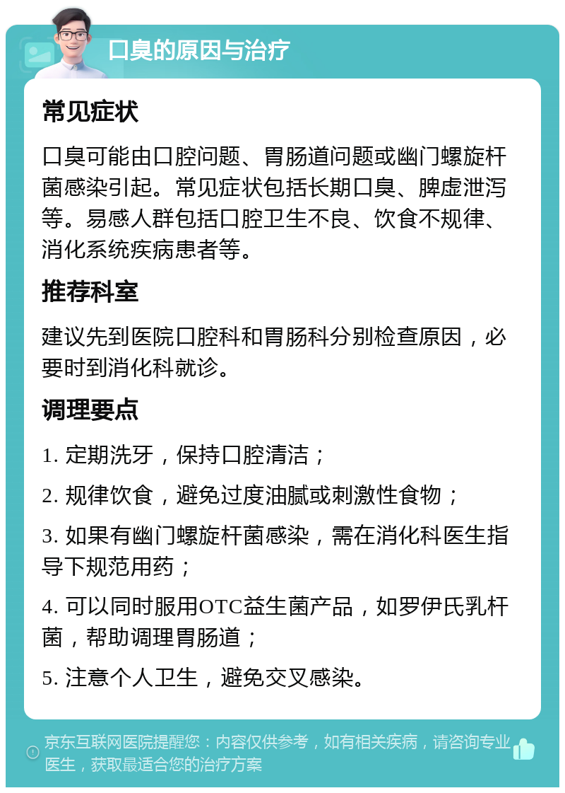 口臭的原因与治疗 常见症状 口臭可能由口腔问题、胃肠道问题或幽门螺旋杆菌感染引起。常见症状包括长期口臭、脾虚泄泻等。易感人群包括口腔卫生不良、饮食不规律、消化系统疾病患者等。 推荐科室 建议先到医院口腔科和胃肠科分别检查原因，必要时到消化科就诊。 调理要点 1. 定期洗牙，保持口腔清洁； 2. 规律饮食，避免过度油腻或刺激性食物； 3. 如果有幽门螺旋杆菌感染，需在消化科医生指导下规范用药； 4. 可以同时服用OTC益生菌产品，如罗伊氏乳杆菌，帮助调理胃肠道； 5. 注意个人卫生，避免交叉感染。