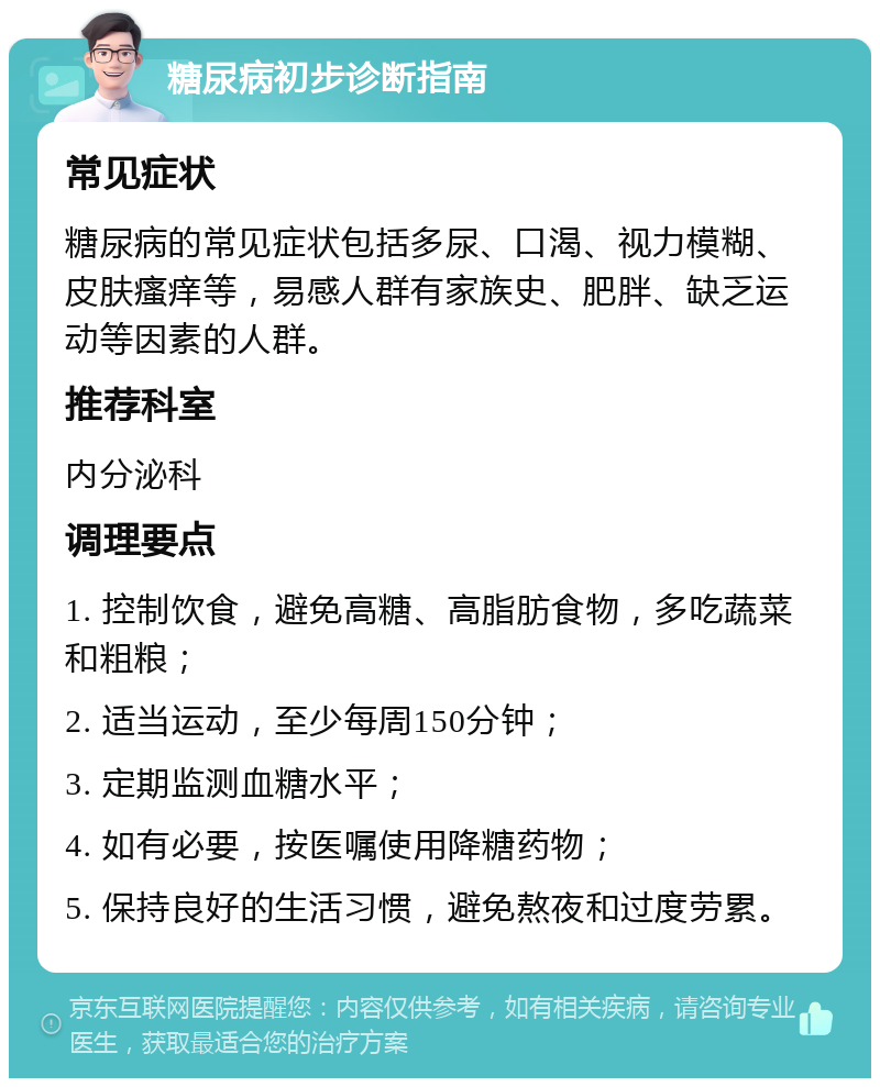 糖尿病初步诊断指南 常见症状 糖尿病的常见症状包括多尿、口渴、视力模糊、皮肤瘙痒等，易感人群有家族史、肥胖、缺乏运动等因素的人群。 推荐科室 内分泌科 调理要点 1. 控制饮食，避免高糖、高脂肪食物，多吃蔬菜和粗粮； 2. 适当运动，至少每周150分钟； 3. 定期监测血糖水平； 4. 如有必要，按医嘱使用降糖药物； 5. 保持良好的生活习惯，避免熬夜和过度劳累。