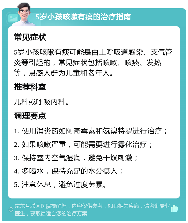 5岁小孩咳嗽有痰的治疗指南 常见症状 5岁小孩咳嗽有痰可能是由上呼吸道感染、支气管炎等引起的，常见症状包括咳嗽、咳痰、发热等，易感人群为儿童和老年人。 推荐科室 儿科或呼吸内科。 调理要点 1. 使用消炎药如阿奇霉素和氨溴特罗进行治疗； 2. 如果咳嗽严重，可能需要进行雾化治疗； 3. 保持室内空气湿润，避免干燥刺激； 4. 多喝水，保持充足的水分摄入； 5. 注意休息，避免过度劳累。