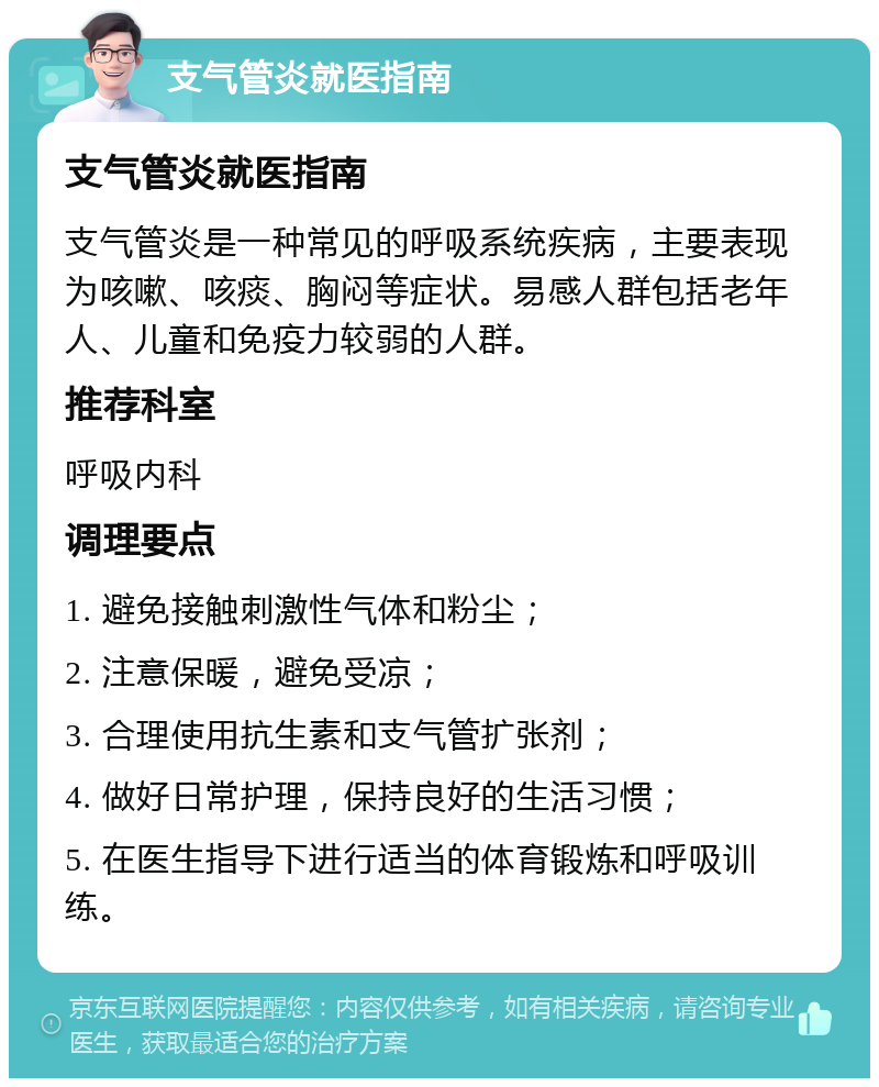 支气管炎就医指南 支气管炎就医指南 支气管炎是一种常见的呼吸系统疾病，主要表现为咳嗽、咳痰、胸闷等症状。易感人群包括老年人、儿童和免疫力较弱的人群。 推荐科室 呼吸内科 调理要点 1. 避免接触刺激性气体和粉尘； 2. 注意保暖，避免受凉； 3. 合理使用抗生素和支气管扩张剂； 4. 做好日常护理，保持良好的生活习惯； 5. 在医生指导下进行适当的体育锻炼和呼吸训练。