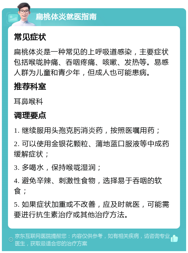 扁桃体炎就医指南 常见症状 扁桃体炎是一种常见的上呼吸道感染，主要症状包括喉咙肿痛、吞咽疼痛、咳嗽、发热等。易感人群为儿童和青少年，但成人也可能患病。 推荐科室 耳鼻喉科 调理要点 1. 继续服用头孢克肟消炎药，按照医嘱用药； 2. 可以使用金银花颗粒、蒲地蓝口服液等中成药缓解症状； 3. 多喝水，保持喉咙湿润； 4. 避免辛辣、刺激性食物，选择易于吞咽的软食； 5. 如果症状加重或不改善，应及时就医，可能需要进行抗生素治疗或其他治疗方法。