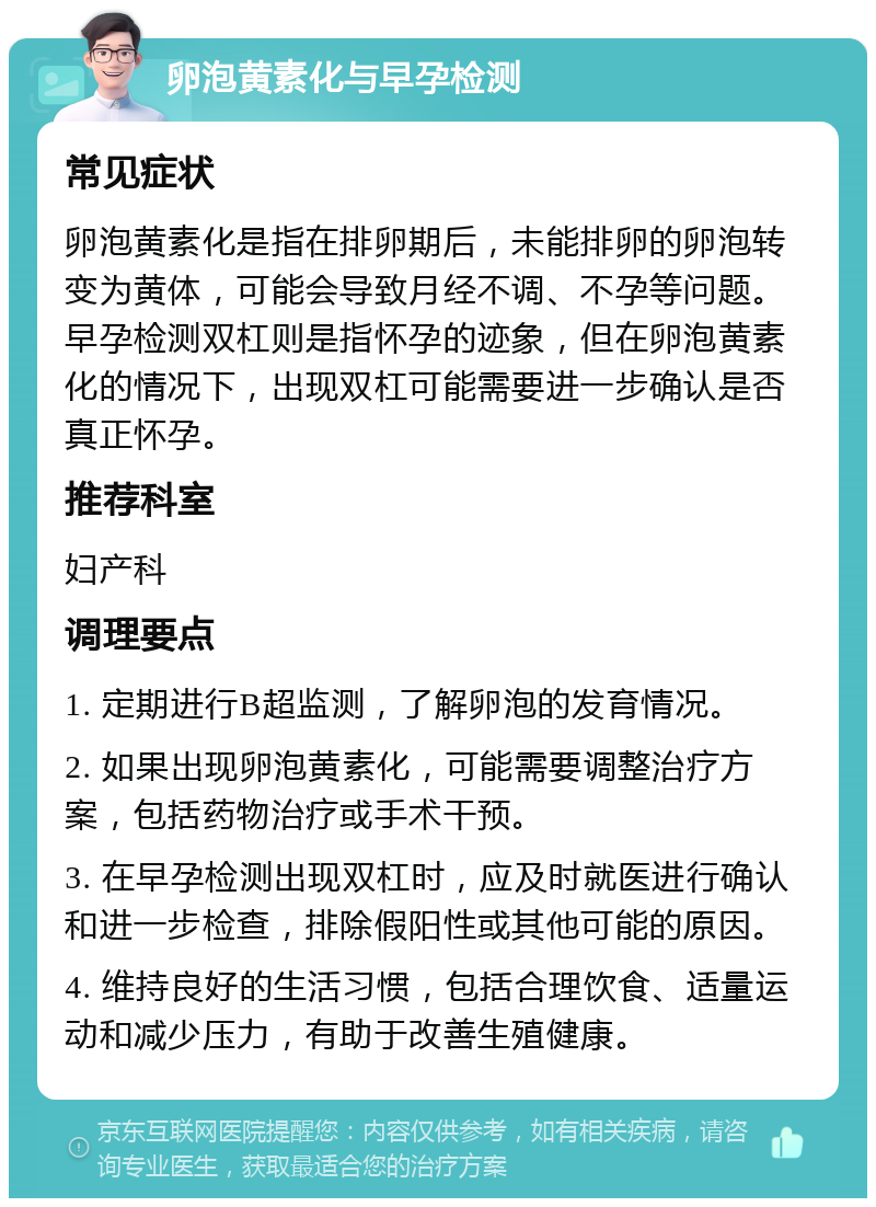 卵泡黄素化与早孕检测 常见症状 卵泡黄素化是指在排卵期后，未能排卵的卵泡转变为黄体，可能会导致月经不调、不孕等问题。早孕检测双杠则是指怀孕的迹象，但在卵泡黄素化的情况下，出现双杠可能需要进一步确认是否真正怀孕。 推荐科室 妇产科 调理要点 1. 定期进行B超监测，了解卵泡的发育情况。 2. 如果出现卵泡黄素化，可能需要调整治疗方案，包括药物治疗或手术干预。 3. 在早孕检测出现双杠时，应及时就医进行确认和进一步检查，排除假阳性或其他可能的原因。 4. 维持良好的生活习惯，包括合理饮食、适量运动和减少压力，有助于改善生殖健康。