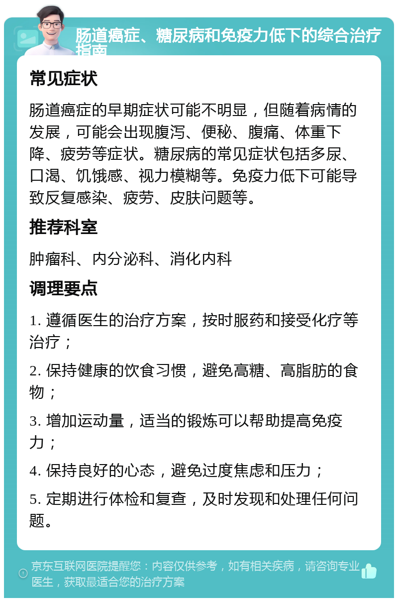 肠道癌症、糖尿病和免疫力低下的综合治疗指南 常见症状 肠道癌症的早期症状可能不明显，但随着病情的发展，可能会出现腹泻、便秘、腹痛、体重下降、疲劳等症状。糖尿病的常见症状包括多尿、口渴、饥饿感、视力模糊等。免疫力低下可能导致反复感染、疲劳、皮肤问题等。 推荐科室 肿瘤科、内分泌科、消化内科 调理要点 1. 遵循医生的治疗方案，按时服药和接受化疗等治疗； 2. 保持健康的饮食习惯，避免高糖、高脂肪的食物； 3. 增加运动量，适当的锻炼可以帮助提高免疫力； 4. 保持良好的心态，避免过度焦虑和压力； 5. 定期进行体检和复查，及时发现和处理任何问题。