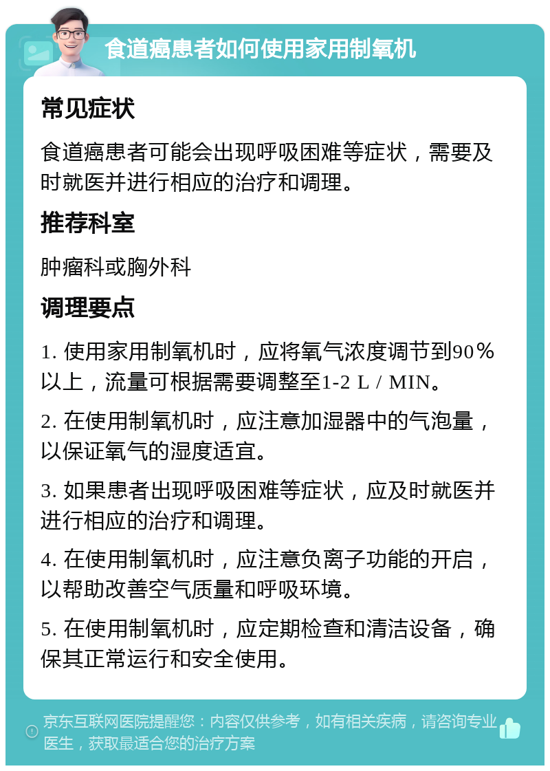 食道癌患者如何使用家用制氧机 常见症状 食道癌患者可能会出现呼吸困难等症状，需要及时就医并进行相应的治疗和调理。 推荐科室 肿瘤科或胸外科 调理要点 1. 使用家用制氧机时，应将氧气浓度调节到90％以上，流量可根据需要调整至1-2 L / MIN。 2. 在使用制氧机时，应注意加湿器中的气泡量，以保证氧气的湿度适宜。 3. 如果患者出现呼吸困难等症状，应及时就医并进行相应的治疗和调理。 4. 在使用制氧机时，应注意负离子功能的开启，以帮助改善空气质量和呼吸环境。 5. 在使用制氧机时，应定期检查和清洁设备，确保其正常运行和安全使用。