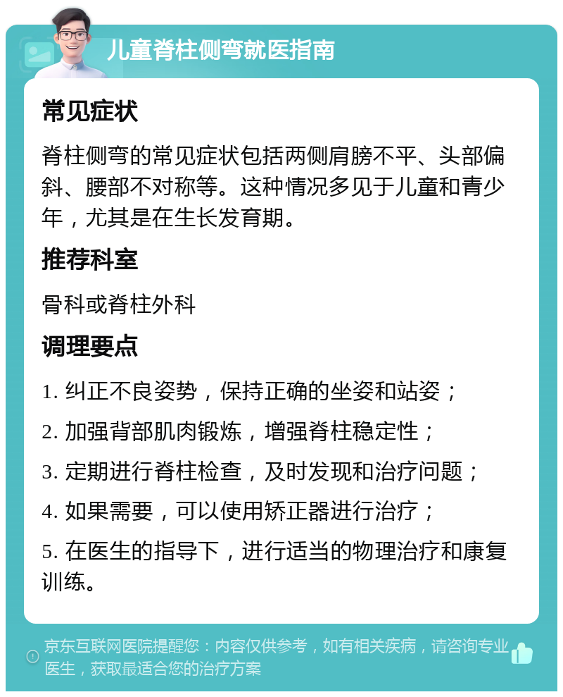 儿童脊柱侧弯就医指南 常见症状 脊柱侧弯的常见症状包括两侧肩膀不平、头部偏斜、腰部不对称等。这种情况多见于儿童和青少年，尤其是在生长发育期。 推荐科室 骨科或脊柱外科 调理要点 1. 纠正不良姿势，保持正确的坐姿和站姿； 2. 加强背部肌肉锻炼，增强脊柱稳定性； 3. 定期进行脊柱检查，及时发现和治疗问题； 4. 如果需要，可以使用矫正器进行治疗； 5. 在医生的指导下，进行适当的物理治疗和康复训练。