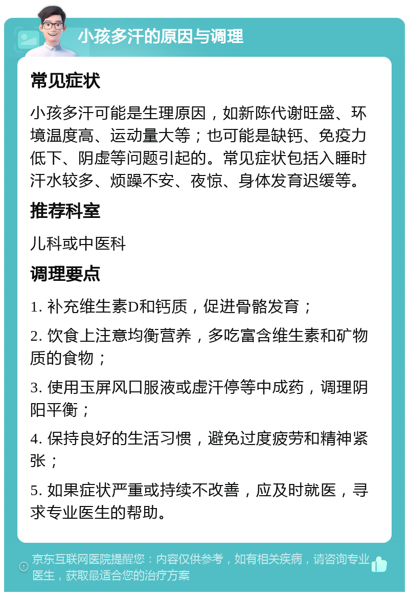 小孩多汗的原因与调理 常见症状 小孩多汗可能是生理原因，如新陈代谢旺盛、环境温度高、运动量大等；也可能是缺钙、免疫力低下、阴虚等问题引起的。常见症状包括入睡时汗水较多、烦躁不安、夜惊、身体发育迟缓等。 推荐科室 儿科或中医科 调理要点 1. 补充维生素D和钙质，促进骨骼发育； 2. 饮食上注意均衡营养，多吃富含维生素和矿物质的食物； 3. 使用玉屏风口服液或虚汗停等中成药，调理阴阳平衡； 4. 保持良好的生活习惯，避免过度疲劳和精神紧张； 5. 如果症状严重或持续不改善，应及时就医，寻求专业医生的帮助。