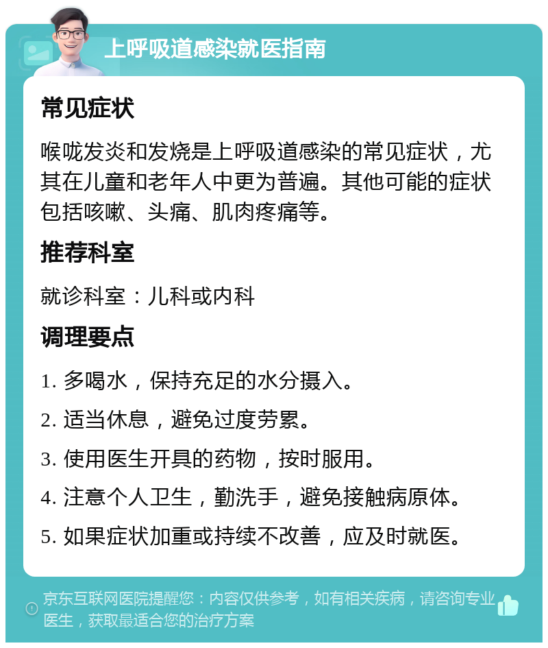 上呼吸道感染就医指南 常见症状 喉咙发炎和发烧是上呼吸道感染的常见症状，尤其在儿童和老年人中更为普遍。其他可能的症状包括咳嗽、头痛、肌肉疼痛等。 推荐科室 就诊科室：儿科或内科 调理要点 1. 多喝水，保持充足的水分摄入。 2. 适当休息，避免过度劳累。 3. 使用医生开具的药物，按时服用。 4. 注意个人卫生，勤洗手，避免接触病原体。 5. 如果症状加重或持续不改善，应及时就医。