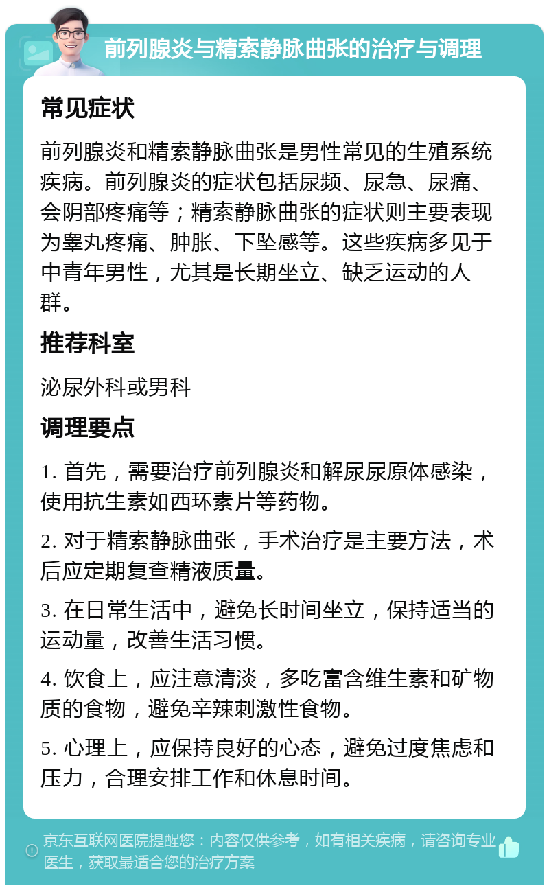 前列腺炎与精索静脉曲张的治疗与调理 常见症状 前列腺炎和精索静脉曲张是男性常见的生殖系统疾病。前列腺炎的症状包括尿频、尿急、尿痛、会阴部疼痛等；精索静脉曲张的症状则主要表现为睾丸疼痛、肿胀、下坠感等。这些疾病多见于中青年男性，尤其是长期坐立、缺乏运动的人群。 推荐科室 泌尿外科或男科 调理要点 1. 首先，需要治疗前列腺炎和解尿尿原体感染，使用抗生素如西环素片等药物。 2. 对于精索静脉曲张，手术治疗是主要方法，术后应定期复查精液质量。 3. 在日常生活中，避免长时间坐立，保持适当的运动量，改善生活习惯。 4. 饮食上，应注意清淡，多吃富含维生素和矿物质的食物，避免辛辣刺激性食物。 5. 心理上，应保持良好的心态，避免过度焦虑和压力，合理安排工作和休息时间。