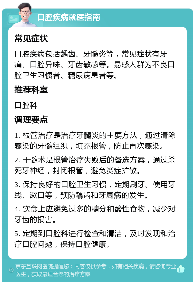 口腔疾病就医指南 常见症状 口腔疾病包括龋齿、牙髓炎等，常见症状有牙痛、口腔异味、牙齿敏感等。易感人群为不良口腔卫生习惯者、糖尿病患者等。 推荐科室 口腔科 调理要点 1. 根管治疗是治疗牙髓炎的主要方法，通过清除感染的牙髓组织，填充根管，防止再次感染。 2. 干髓术是根管治疗失败后的备选方案，通过杀死牙神经，封闭根管，避免炎症扩散。 3. 保持良好的口腔卫生习惯，定期刷牙、使用牙线、漱口等，预防龋齿和牙周病的发生。 4. 饮食上应避免过多的糖分和酸性食物，减少对牙齿的损害。 5. 定期到口腔科进行检查和清洁，及时发现和治疗口腔问题，保持口腔健康。