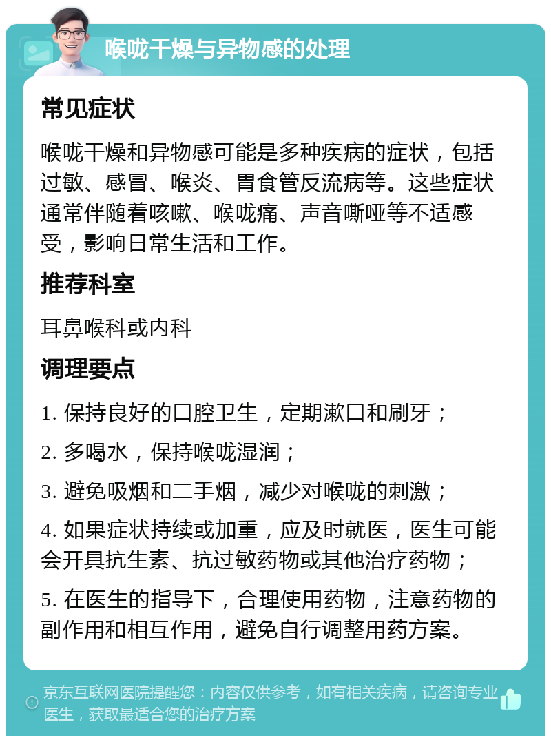 喉咙干燥与异物感的处理 常见症状 喉咙干燥和异物感可能是多种疾病的症状，包括过敏、感冒、喉炎、胃食管反流病等。这些症状通常伴随着咳嗽、喉咙痛、声音嘶哑等不适感受，影响日常生活和工作。 推荐科室 耳鼻喉科或内科 调理要点 1. 保持良好的口腔卫生，定期漱口和刷牙； 2. 多喝水，保持喉咙湿润； 3. 避免吸烟和二手烟，减少对喉咙的刺激； 4. 如果症状持续或加重，应及时就医，医生可能会开具抗生素、抗过敏药物或其他治疗药物； 5. 在医生的指导下，合理使用药物，注意药物的副作用和相互作用，避免自行调整用药方案。