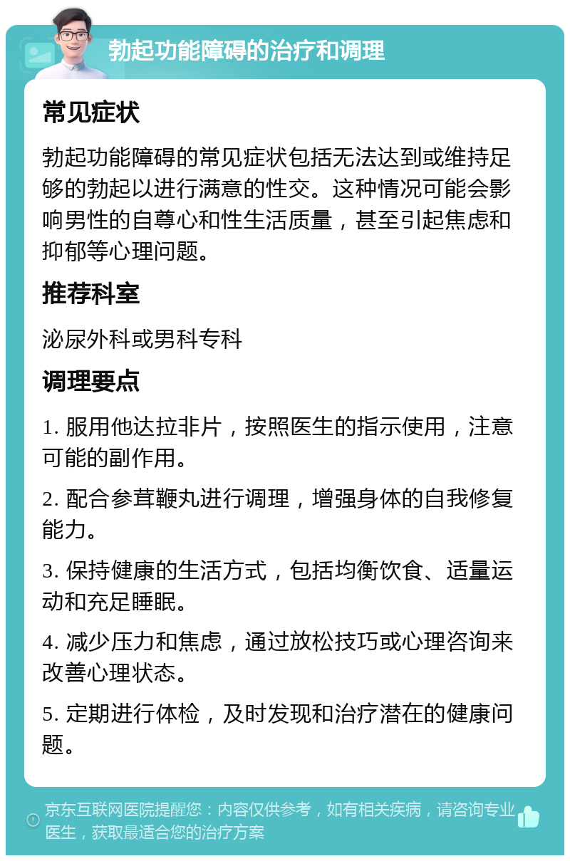 勃起功能障碍的治疗和调理 常见症状 勃起功能障碍的常见症状包括无法达到或维持足够的勃起以进行满意的性交。这种情况可能会影响男性的自尊心和性生活质量，甚至引起焦虑和抑郁等心理问题。 推荐科室 泌尿外科或男科专科 调理要点 1. 服用他达拉非片，按照医生的指示使用，注意可能的副作用。 2. 配合参茸鞭丸进行调理，增强身体的自我修复能力。 3. 保持健康的生活方式，包括均衡饮食、适量运动和充足睡眠。 4. 减少压力和焦虑，通过放松技巧或心理咨询来改善心理状态。 5. 定期进行体检，及时发现和治疗潜在的健康问题。