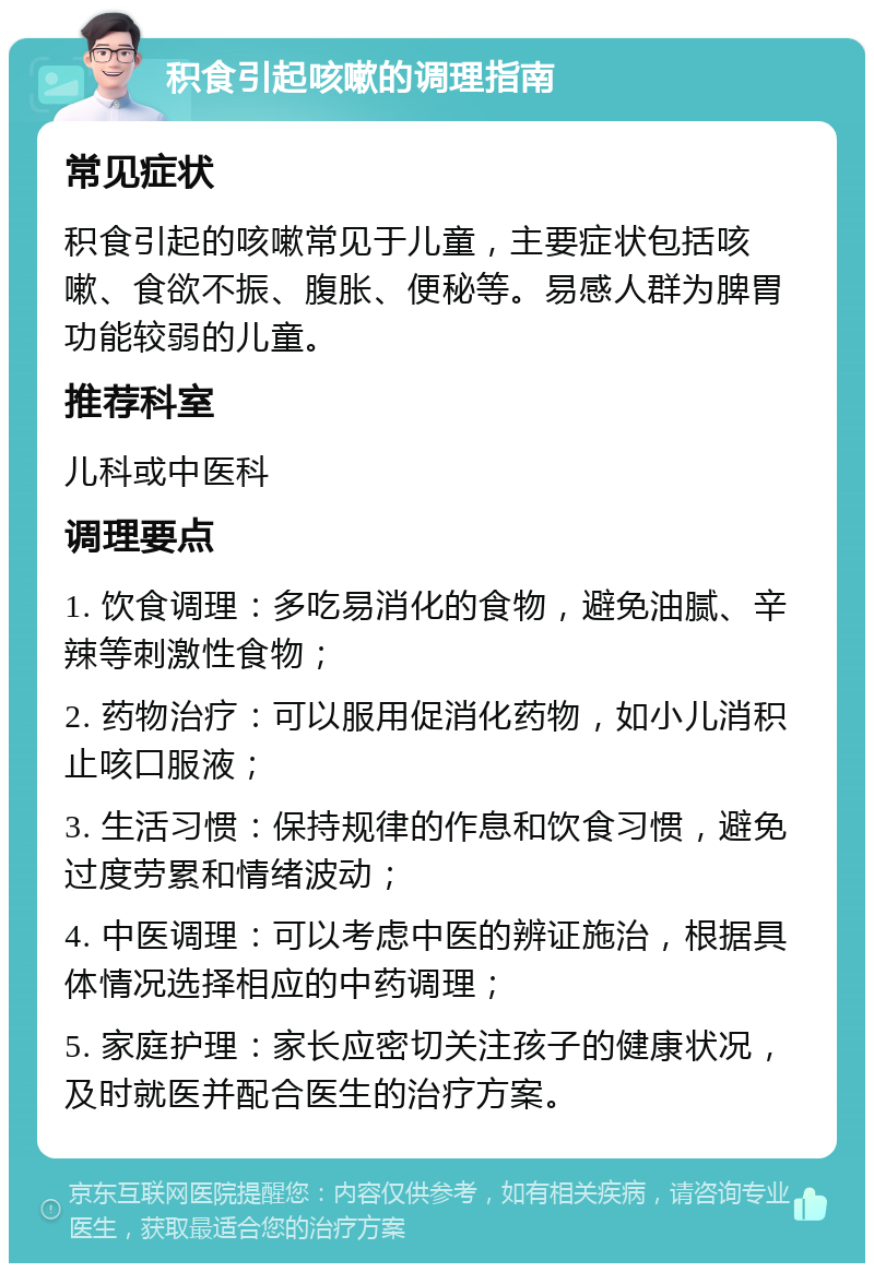 积食引起咳嗽的调理指南 常见症状 积食引起的咳嗽常见于儿童，主要症状包括咳嗽、食欲不振、腹胀、便秘等。易感人群为脾胃功能较弱的儿童。 推荐科室 儿科或中医科 调理要点 1. 饮食调理：多吃易消化的食物，避免油腻、辛辣等刺激性食物； 2. 药物治疗：可以服用促消化药物，如小儿消积止咳口服液； 3. 生活习惯：保持规律的作息和饮食习惯，避免过度劳累和情绪波动； 4. 中医调理：可以考虑中医的辨证施治，根据具体情况选择相应的中药调理； 5. 家庭护理：家长应密切关注孩子的健康状况，及时就医并配合医生的治疗方案。