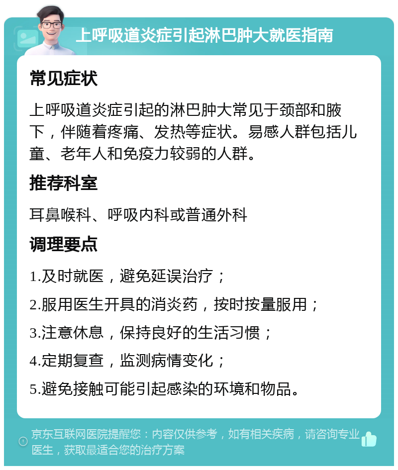 上呼吸道炎症引起淋巴肿大就医指南 常见症状 上呼吸道炎症引起的淋巴肿大常见于颈部和腋下，伴随着疼痛、发热等症状。易感人群包括儿童、老年人和免疫力较弱的人群。 推荐科室 耳鼻喉科、呼吸内科或普通外科 调理要点 1.及时就医，避免延误治疗； 2.服用医生开具的消炎药，按时按量服用； 3.注意休息，保持良好的生活习惯； 4.定期复查，监测病情变化； 5.避免接触可能引起感染的环境和物品。