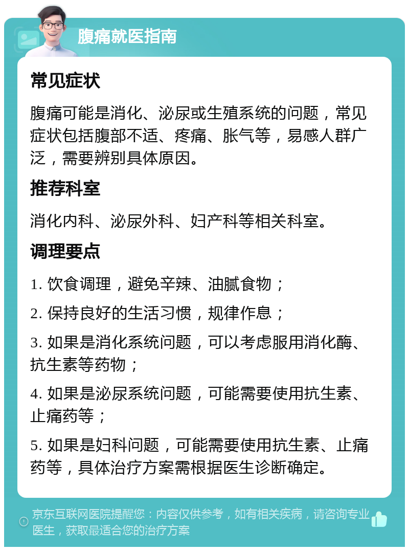 腹痛就医指南 常见症状 腹痛可能是消化、泌尿或生殖系统的问题，常见症状包括腹部不适、疼痛、胀气等，易感人群广泛，需要辨别具体原因。 推荐科室 消化内科、泌尿外科、妇产科等相关科室。 调理要点 1. 饮食调理，避免辛辣、油腻食物； 2. 保持良好的生活习惯，规律作息； 3. 如果是消化系统问题，可以考虑服用消化酶、抗生素等药物； 4. 如果是泌尿系统问题，可能需要使用抗生素、止痛药等； 5. 如果是妇科问题，可能需要使用抗生素、止痛药等，具体治疗方案需根据医生诊断确定。