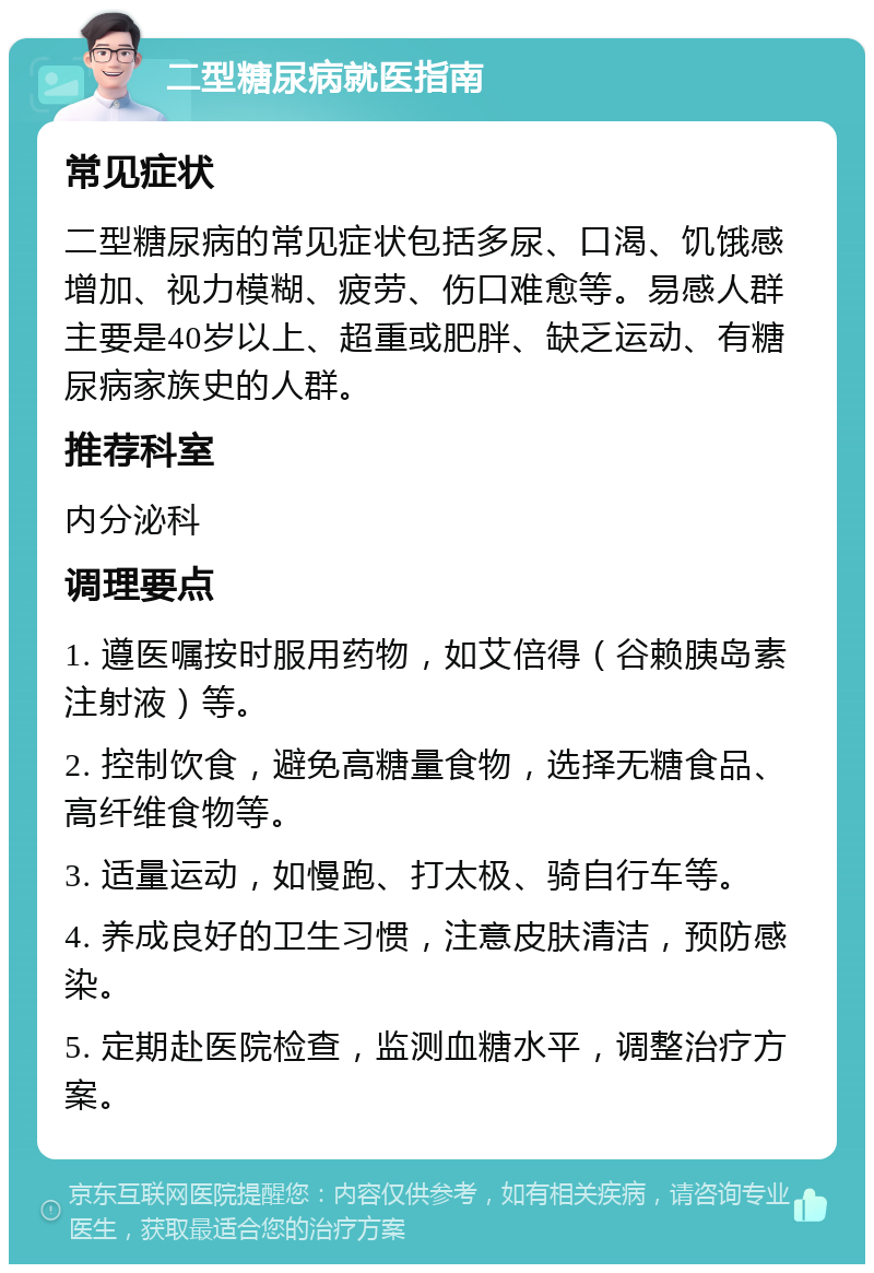 二型糖尿病就医指南 常见症状 二型糖尿病的常见症状包括多尿、口渴、饥饿感增加、视力模糊、疲劳、伤口难愈等。易感人群主要是40岁以上、超重或肥胖、缺乏运动、有糖尿病家族史的人群。 推荐科室 内分泌科 调理要点 1. 遵医嘱按时服用药物，如艾倍得（谷赖胰岛素注射液）等。 2. 控制饮食，避免高糖量食物，选择无糖食品、高纤维食物等。 3. 适量运动，如慢跑、打太极、骑自行车等。 4. 养成良好的卫生习惯，注意皮肤清洁，预防感染。 5. 定期赴医院检查，监测血糖水平，调整治疗方案。