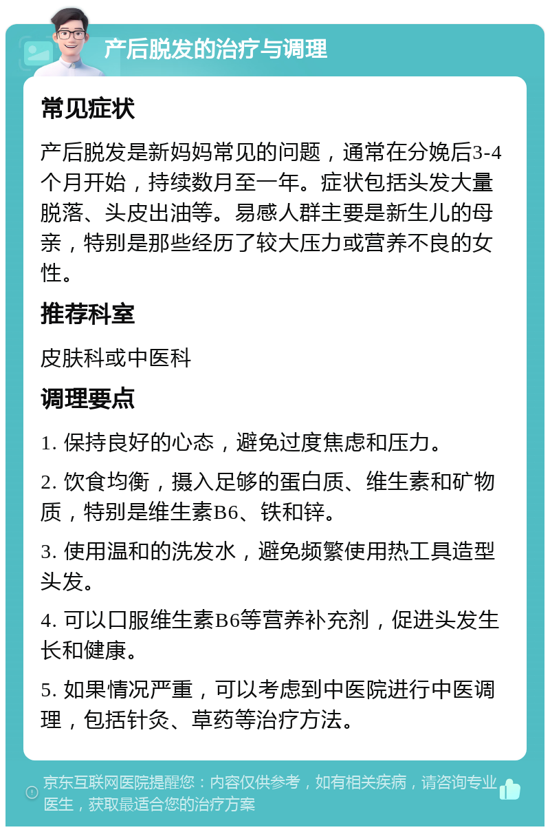 产后脱发的治疗与调理 常见症状 产后脱发是新妈妈常见的问题，通常在分娩后3-4个月开始，持续数月至一年。症状包括头发大量脱落、头皮出油等。易感人群主要是新生儿的母亲，特别是那些经历了较大压力或营养不良的女性。 推荐科室 皮肤科或中医科 调理要点 1. 保持良好的心态，避免过度焦虑和压力。 2. 饮食均衡，摄入足够的蛋白质、维生素和矿物质，特别是维生素B6、铁和锌。 3. 使用温和的洗发水，避免频繁使用热工具造型头发。 4. 可以口服维生素B6等营养补充剂，促进头发生长和健康。 5. 如果情况严重，可以考虑到中医院进行中医调理，包括针灸、草药等治疗方法。