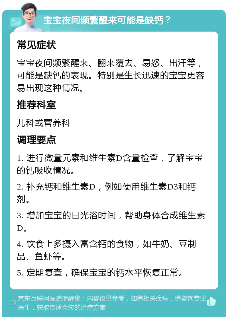 宝宝夜间频繁醒来可能是缺钙？ 常见症状 宝宝夜间频繁醒来、翻来覆去、易怒、出汗等，可能是缺钙的表现。特别是生长迅速的宝宝更容易出现这种情况。 推荐科室 儿科或营养科 调理要点 1. 进行微量元素和维生素D含量检查，了解宝宝的钙吸收情况。 2. 补充钙和维生素D，例如使用维生素D3和钙剂。 3. 增加宝宝的日光浴时间，帮助身体合成维生素D。 4. 饮食上多摄入富含钙的食物，如牛奶、豆制品、鱼虾等。 5. 定期复查，确保宝宝的钙水平恢复正常。