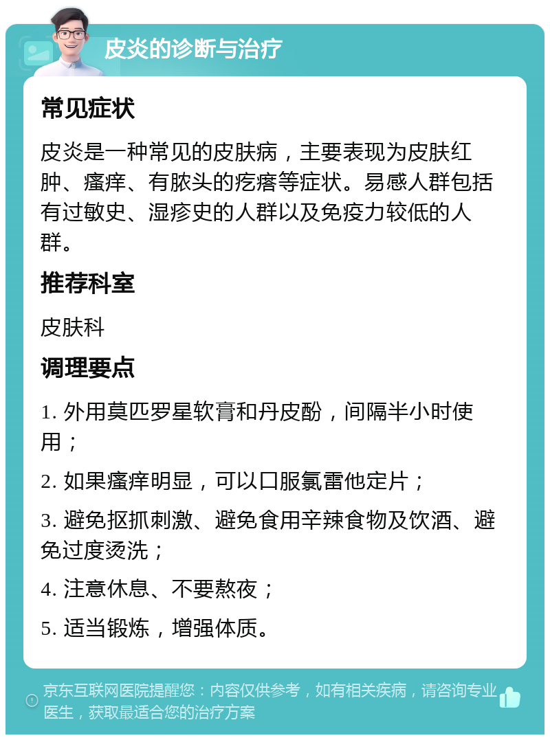 皮炎的诊断与治疗 常见症状 皮炎是一种常见的皮肤病，主要表现为皮肤红肿、瘙痒、有脓头的疙瘩等症状。易感人群包括有过敏史、湿疹史的人群以及免疫力较低的人群。 推荐科室 皮肤科 调理要点 1. 外用莫匹罗星软膏和丹皮酚，间隔半小时使用； 2. 如果瘙痒明显，可以口服氯雷他定片； 3. 避免抠抓刺激、避免食用辛辣食物及饮酒、避免过度烫洗； 4. 注意休息、不要熬夜； 5. 适当锻炼，增强体质。