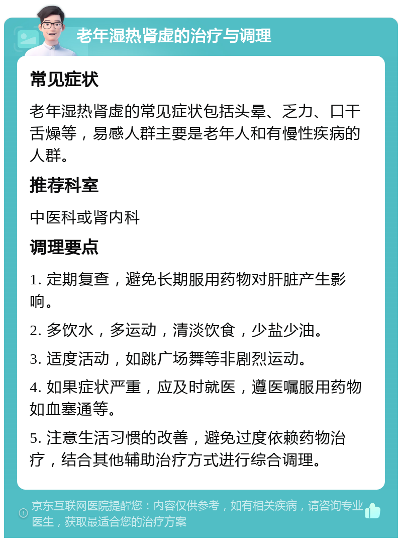 老年湿热肾虚的治疗与调理 常见症状 老年湿热肾虚的常见症状包括头晕、乏力、口干舌燥等，易感人群主要是老年人和有慢性疾病的人群。 推荐科室 中医科或肾内科 调理要点 1. 定期复查，避免长期服用药物对肝脏产生影响。 2. 多饮水，多运动，清淡饮食，少盐少油。 3. 适度活动，如跳广场舞等非剧烈运动。 4. 如果症状严重，应及时就医，遵医嘱服用药物如血塞通等。 5. 注意生活习惯的改善，避免过度依赖药物治疗，结合其他辅助治疗方式进行综合调理。