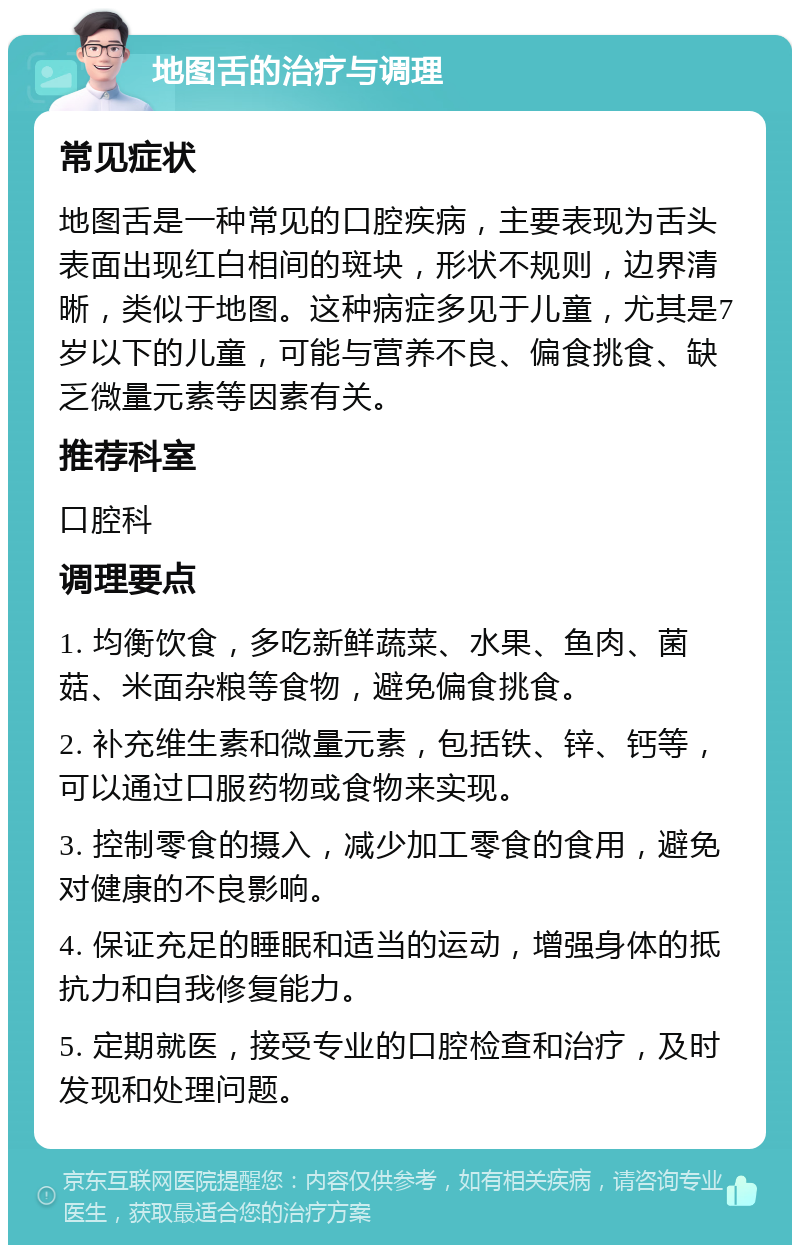 地图舌的治疗与调理 常见症状 地图舌是一种常见的口腔疾病，主要表现为舌头表面出现红白相间的斑块，形状不规则，边界清晰，类似于地图。这种病症多见于儿童，尤其是7岁以下的儿童，可能与营养不良、偏食挑食、缺乏微量元素等因素有关。 推荐科室 口腔科 调理要点 1. 均衡饮食，多吃新鲜蔬菜、水果、鱼肉、菌菇、米面杂粮等食物，避免偏食挑食。 2. 补充维生素和微量元素，包括铁、锌、钙等，可以通过口服药物或食物来实现。 3. 控制零食的摄入，减少加工零食的食用，避免对健康的不良影响。 4. 保证充足的睡眠和适当的运动，增强身体的抵抗力和自我修复能力。 5. 定期就医，接受专业的口腔检查和治疗，及时发现和处理问题。