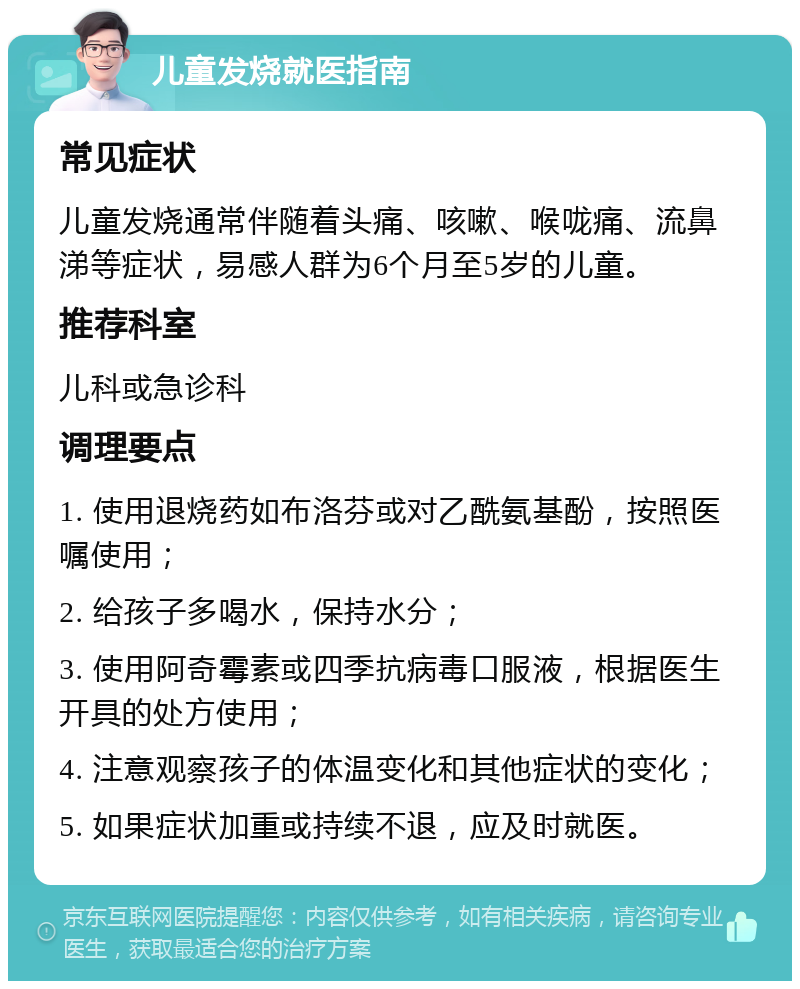 儿童发烧就医指南 常见症状 儿童发烧通常伴随着头痛、咳嗽、喉咙痛、流鼻涕等症状，易感人群为6个月至5岁的儿童。 推荐科室 儿科或急诊科 调理要点 1. 使用退烧药如布洛芬或对乙酰氨基酚，按照医嘱使用； 2. 给孩子多喝水，保持水分； 3. 使用阿奇霉素或四季抗病毒口服液，根据医生开具的处方使用； 4. 注意观察孩子的体温变化和其他症状的变化； 5. 如果症状加重或持续不退，应及时就医。