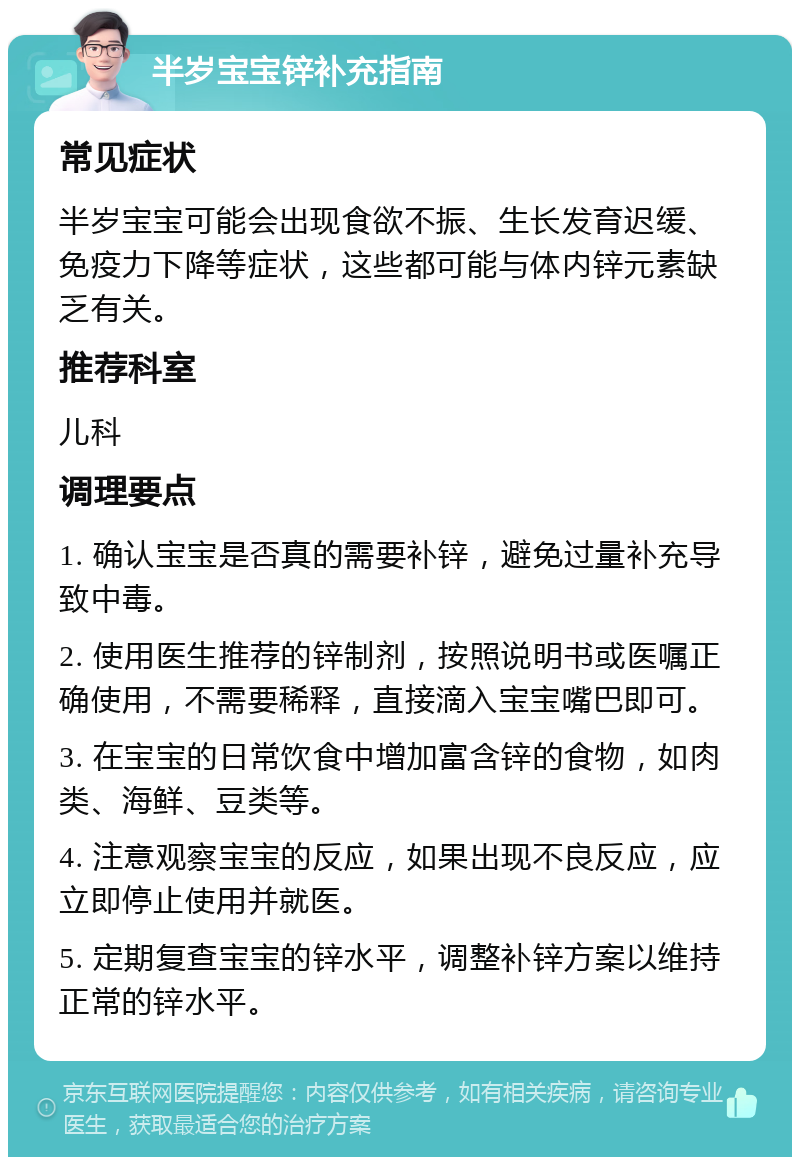 半岁宝宝锌补充指南 常见症状 半岁宝宝可能会出现食欲不振、生长发育迟缓、免疫力下降等症状，这些都可能与体内锌元素缺乏有关。 推荐科室 儿科 调理要点 1. 确认宝宝是否真的需要补锌，避免过量补充导致中毒。 2. 使用医生推荐的锌制剂，按照说明书或医嘱正确使用，不需要稀释，直接滴入宝宝嘴巴即可。 3. 在宝宝的日常饮食中增加富含锌的食物，如肉类、海鲜、豆类等。 4. 注意观察宝宝的反应，如果出现不良反应，应立即停止使用并就医。 5. 定期复查宝宝的锌水平，调整补锌方案以维持正常的锌水平。