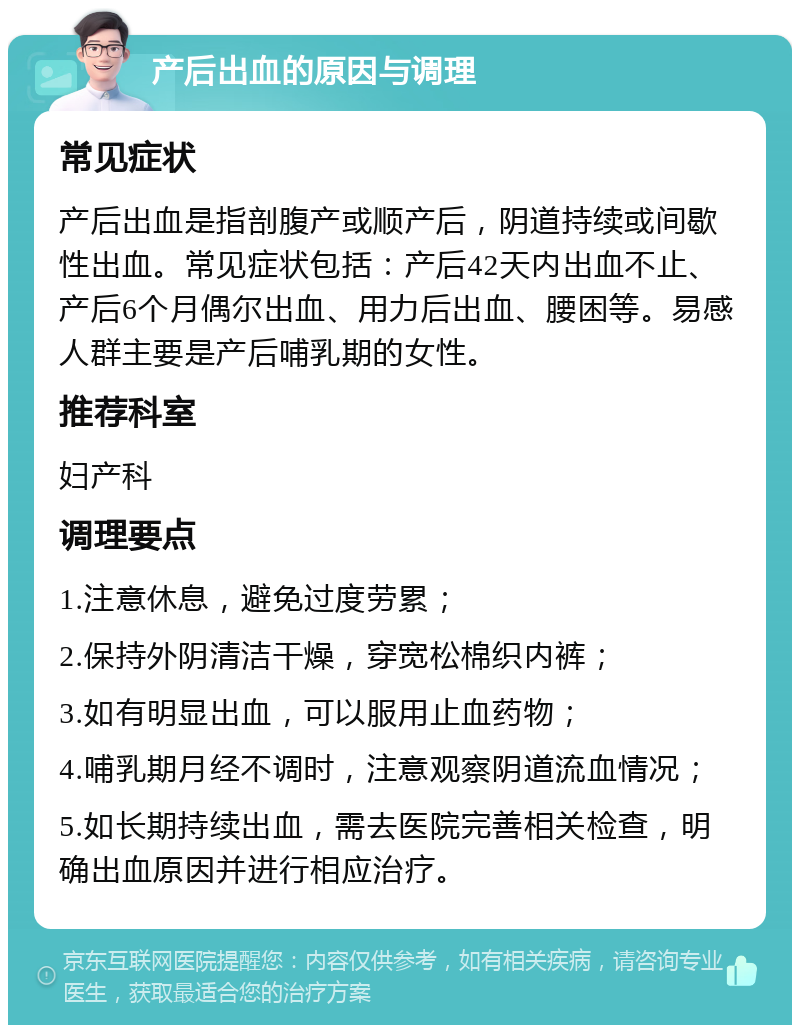 产后出血的原因与调理 常见症状 产后出血是指剖腹产或顺产后，阴道持续或间歇性出血。常见症状包括：产后42天内出血不止、产后6个月偶尔出血、用力后出血、腰困等。易感人群主要是产后哺乳期的女性。 推荐科室 妇产科 调理要点 1.注意休息，避免过度劳累； 2.保持外阴清洁干燥，穿宽松棉织内裤； 3.如有明显出血，可以服用止血药物； 4.哺乳期月经不调时，注意观察阴道流血情况； 5.如长期持续出血，需去医院完善相关检查，明确出血原因并进行相应治疗。