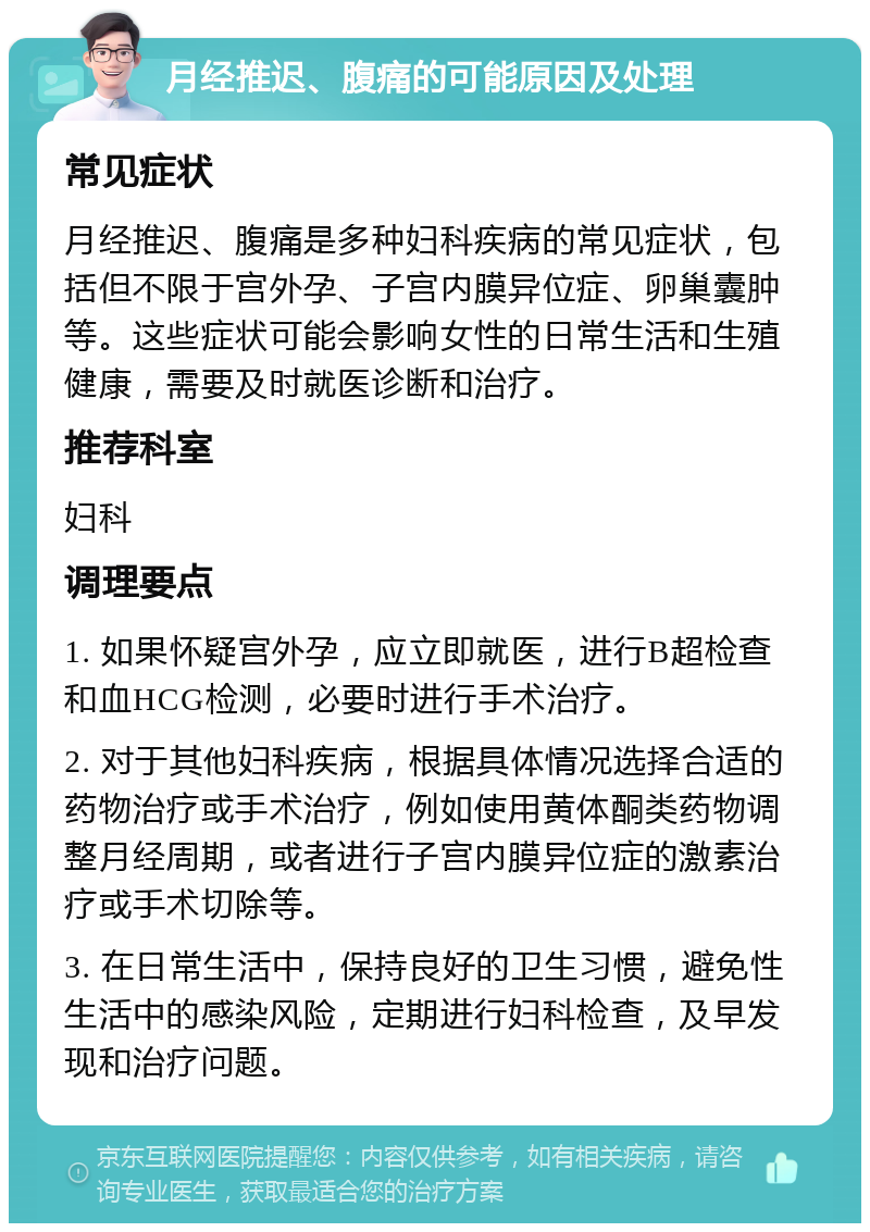 月经推迟、腹痛的可能原因及处理 常见症状 月经推迟、腹痛是多种妇科疾病的常见症状，包括但不限于宫外孕、子宫内膜异位症、卵巢囊肿等。这些症状可能会影响女性的日常生活和生殖健康，需要及时就医诊断和治疗。 推荐科室 妇科 调理要点 1. 如果怀疑宫外孕，应立即就医，进行B超检查和血HCG检测，必要时进行手术治疗。 2. 对于其他妇科疾病，根据具体情况选择合适的药物治疗或手术治疗，例如使用黄体酮类药物调整月经周期，或者进行子宫内膜异位症的激素治疗或手术切除等。 3. 在日常生活中，保持良好的卫生习惯，避免性生活中的感染风险，定期进行妇科检查，及早发现和治疗问题。