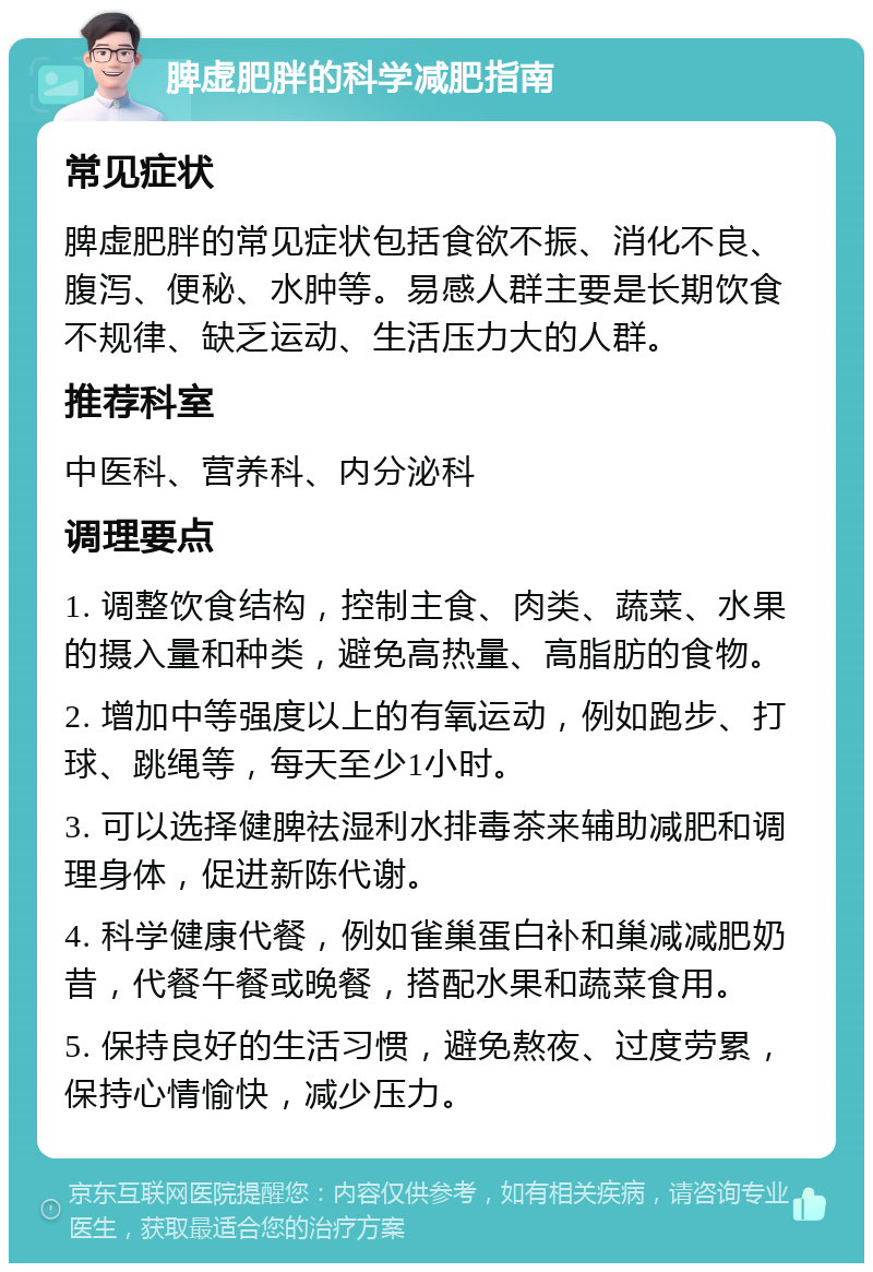 脾虚肥胖的科学减肥指南 常见症状 脾虚肥胖的常见症状包括食欲不振、消化不良、腹泻、便秘、水肿等。易感人群主要是长期饮食不规律、缺乏运动、生活压力大的人群。 推荐科室 中医科、营养科、内分泌科 调理要点 1. 调整饮食结构，控制主食、肉类、蔬菜、水果的摄入量和种类，避免高热量、高脂肪的食物。 2. 增加中等强度以上的有氧运动，例如跑步、打球、跳绳等，每天至少1小时。 3. 可以选择健脾祛湿利水排毒茶来辅助减肥和调理身体，促进新陈代谢。 4. 科学健康代餐，例如雀巢蛋白补和巢减减肥奶昔，代餐午餐或晚餐，搭配水果和蔬菜食用。 5. 保持良好的生活习惯，避免熬夜、过度劳累，保持心情愉快，减少压力。