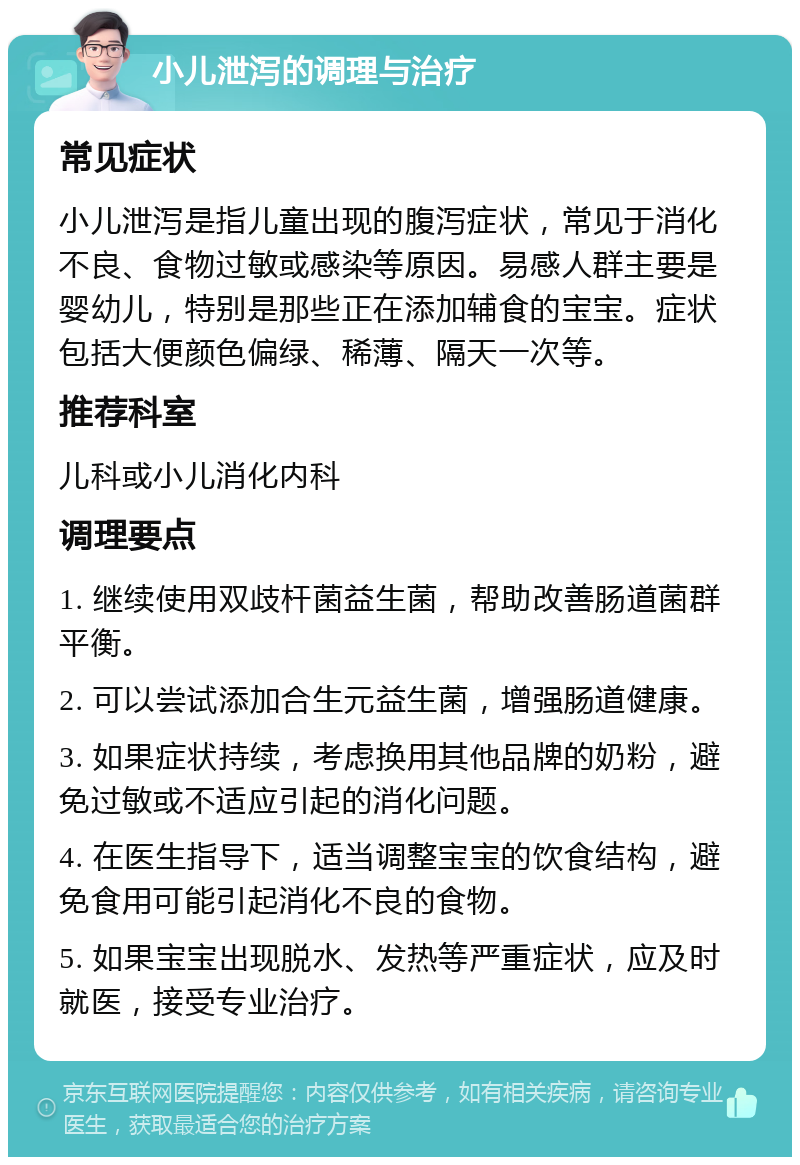 小儿泄泻的调理与治疗 常见症状 小儿泄泻是指儿童出现的腹泻症状，常见于消化不良、食物过敏或感染等原因。易感人群主要是婴幼儿，特别是那些正在添加辅食的宝宝。症状包括大便颜色偏绿、稀薄、隔天一次等。 推荐科室 儿科或小儿消化内科 调理要点 1. 继续使用双歧杆菌益生菌，帮助改善肠道菌群平衡。 2. 可以尝试添加合生元益生菌，增强肠道健康。 3. 如果症状持续，考虑换用其他品牌的奶粉，避免过敏或不适应引起的消化问题。 4. 在医生指导下，适当调整宝宝的饮食结构，避免食用可能引起消化不良的食物。 5. 如果宝宝出现脱水、发热等严重症状，应及时就医，接受专业治疗。