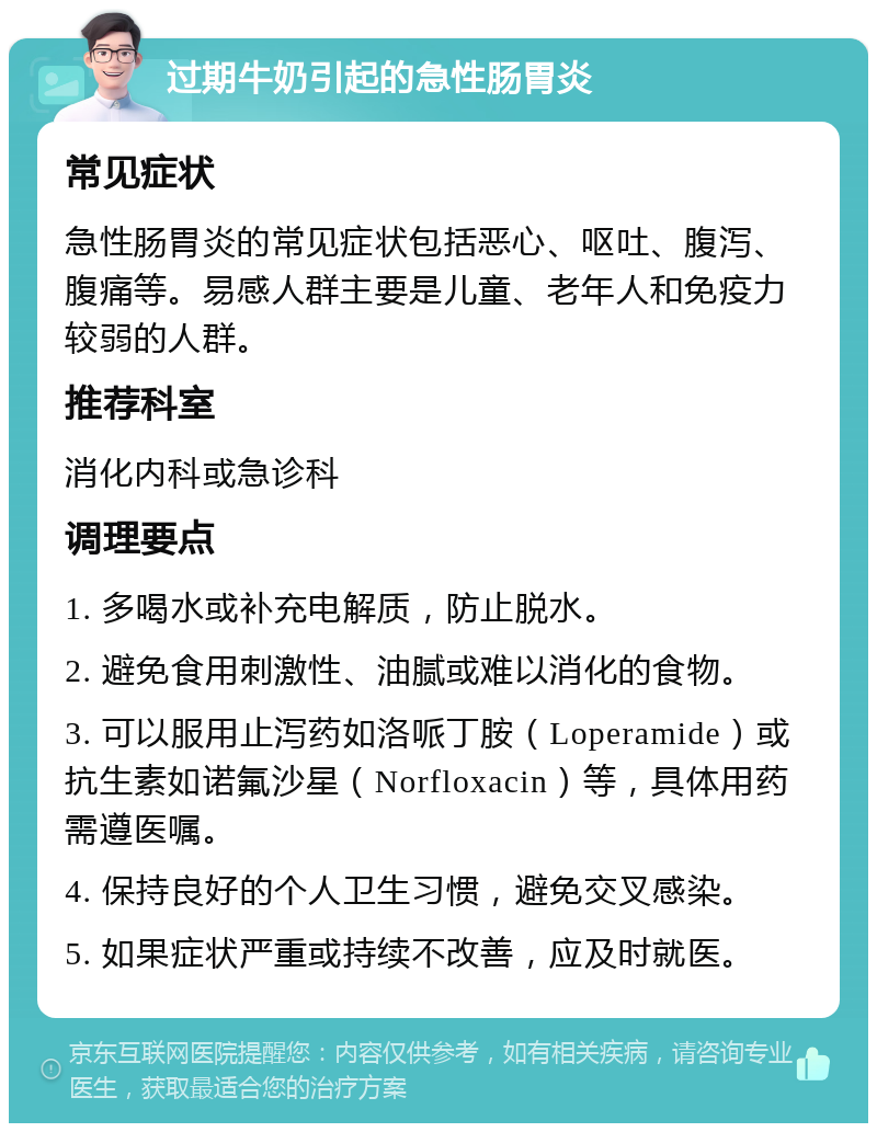 过期牛奶引起的急性肠胃炎 常见症状 急性肠胃炎的常见症状包括恶心、呕吐、腹泻、腹痛等。易感人群主要是儿童、老年人和免疫力较弱的人群。 推荐科室 消化内科或急诊科 调理要点 1. 多喝水或补充电解质，防止脱水。 2. 避免食用刺激性、油腻或难以消化的食物。 3. 可以服用止泻药如洛哌丁胺（Loperamide）或抗生素如诺氟沙星（Norfloxacin）等，具体用药需遵医嘱。 4. 保持良好的个人卫生习惯，避免交叉感染。 5. 如果症状严重或持续不改善，应及时就医。