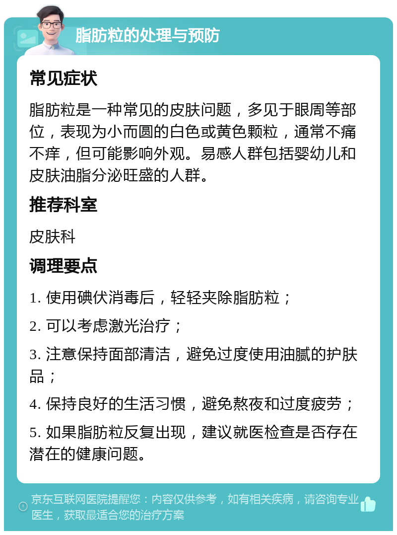 脂肪粒的处理与预防 常见症状 脂肪粒是一种常见的皮肤问题，多见于眼周等部位，表现为小而圆的白色或黄色颗粒，通常不痛不痒，但可能影响外观。易感人群包括婴幼儿和皮肤油脂分泌旺盛的人群。 推荐科室 皮肤科 调理要点 1. 使用碘伏消毒后，轻轻夹除脂肪粒； 2. 可以考虑激光治疗； 3. 注意保持面部清洁，避免过度使用油腻的护肤品； 4. 保持良好的生活习惯，避免熬夜和过度疲劳； 5. 如果脂肪粒反复出现，建议就医检查是否存在潜在的健康问题。