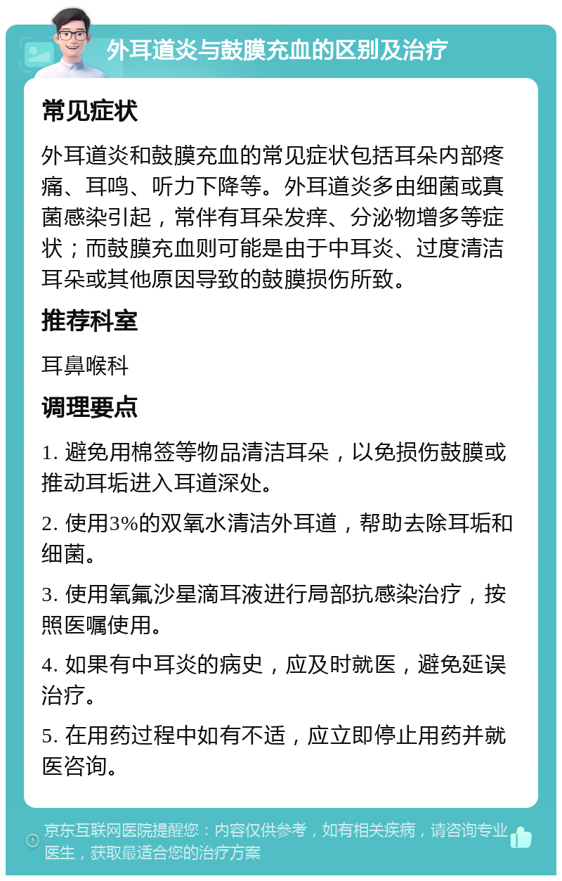 外耳道炎与鼓膜充血的区别及治疗 常见症状 外耳道炎和鼓膜充血的常见症状包括耳朵内部疼痛、耳鸣、听力下降等。外耳道炎多由细菌或真菌感染引起，常伴有耳朵发痒、分泌物增多等症状；而鼓膜充血则可能是由于中耳炎、过度清洁耳朵或其他原因导致的鼓膜损伤所致。 推荐科室 耳鼻喉科 调理要点 1. 避免用棉签等物品清洁耳朵，以免损伤鼓膜或推动耳垢进入耳道深处。 2. 使用3%的双氧水清洁外耳道，帮助去除耳垢和细菌。 3. 使用氧氟沙星滴耳液进行局部抗感染治疗，按照医嘱使用。 4. 如果有中耳炎的病史，应及时就医，避免延误治疗。 5. 在用药过程中如有不适，应立即停止用药并就医咨询。