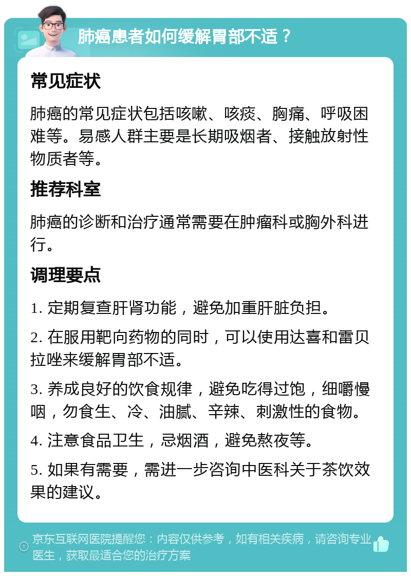 肺癌患者如何缓解胃部不适？ 常见症状 肺癌的常见症状包括咳嗽、咳痰、胸痛、呼吸困难等。易感人群主要是长期吸烟者、接触放射性物质者等。 推荐科室 肺癌的诊断和治疗通常需要在肿瘤科或胸外科进行。 调理要点 1. 定期复查肝肾功能，避免加重肝脏负担。 2. 在服用靶向药物的同时，可以使用达喜和雷贝拉唑来缓解胃部不适。 3. 养成良好的饮食规律，避免吃得过饱，细嚼慢咽，勿食生、冷、油腻、辛辣、刺激性的食物。 4. 注意食品卫生，忌烟酒，避免熬夜等。 5. 如果有需要，需进一步咨询中医科关于茶饮效果的建议。