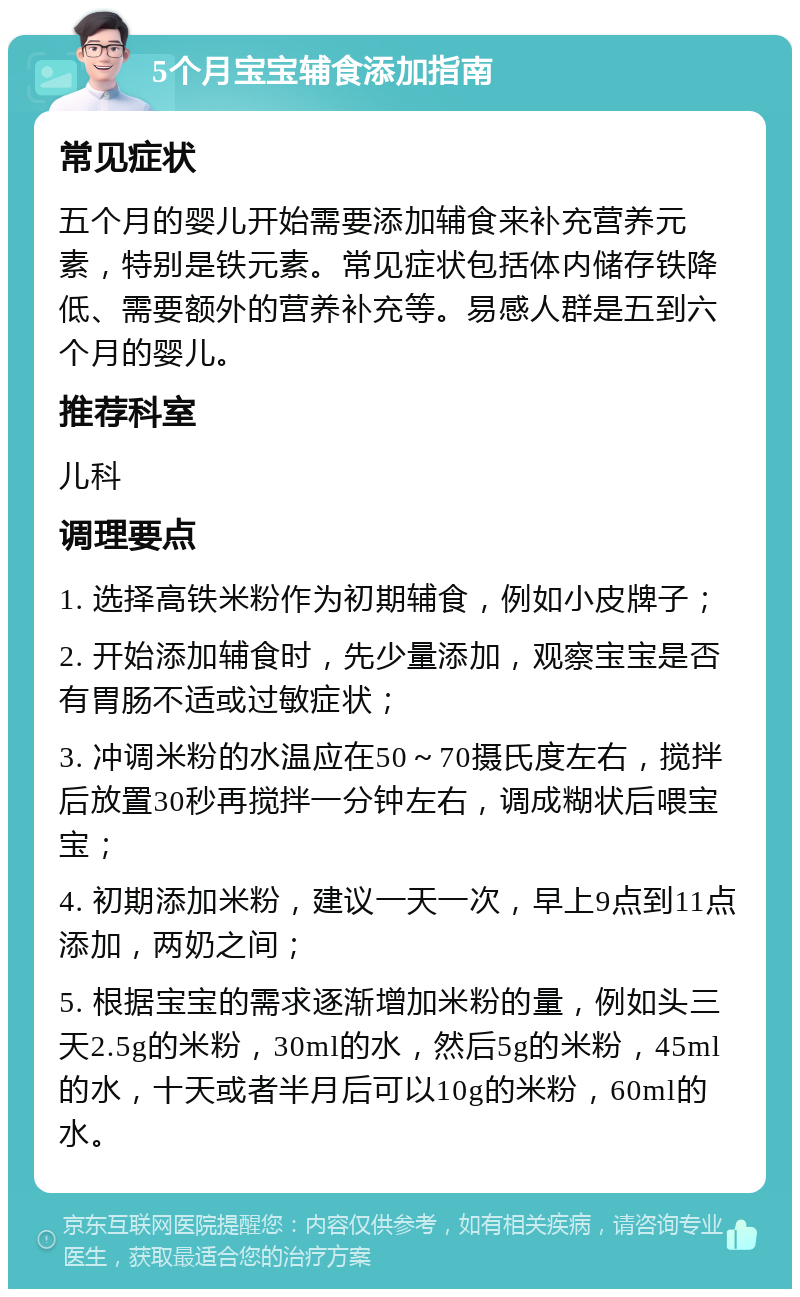 5个月宝宝辅食添加指南 常见症状 五个月的婴儿开始需要添加辅食来补充营养元素，特别是铁元素。常见症状包括体内储存铁降低、需要额外的营养补充等。易感人群是五到六个月的婴儿。 推荐科室 儿科 调理要点 1. 选择高铁米粉作为初期辅食，例如小皮牌子； 2. 开始添加辅食时，先少量添加，观察宝宝是否有胃肠不适或过敏症状； 3. 冲调米粉的水温应在50～70摄氏度左右，搅拌后放置30秒再搅拌一分钟左右，调成糊状后喂宝宝； 4. 初期添加米粉，建议一天一次，早上9点到11点添加，两奶之间； 5. 根据宝宝的需求逐渐增加米粉的量，例如头三天2.5g的米粉，30ml的水，然后5g的米粉，45ml的水，十天或者半月后可以10g的米粉，60ml的水。