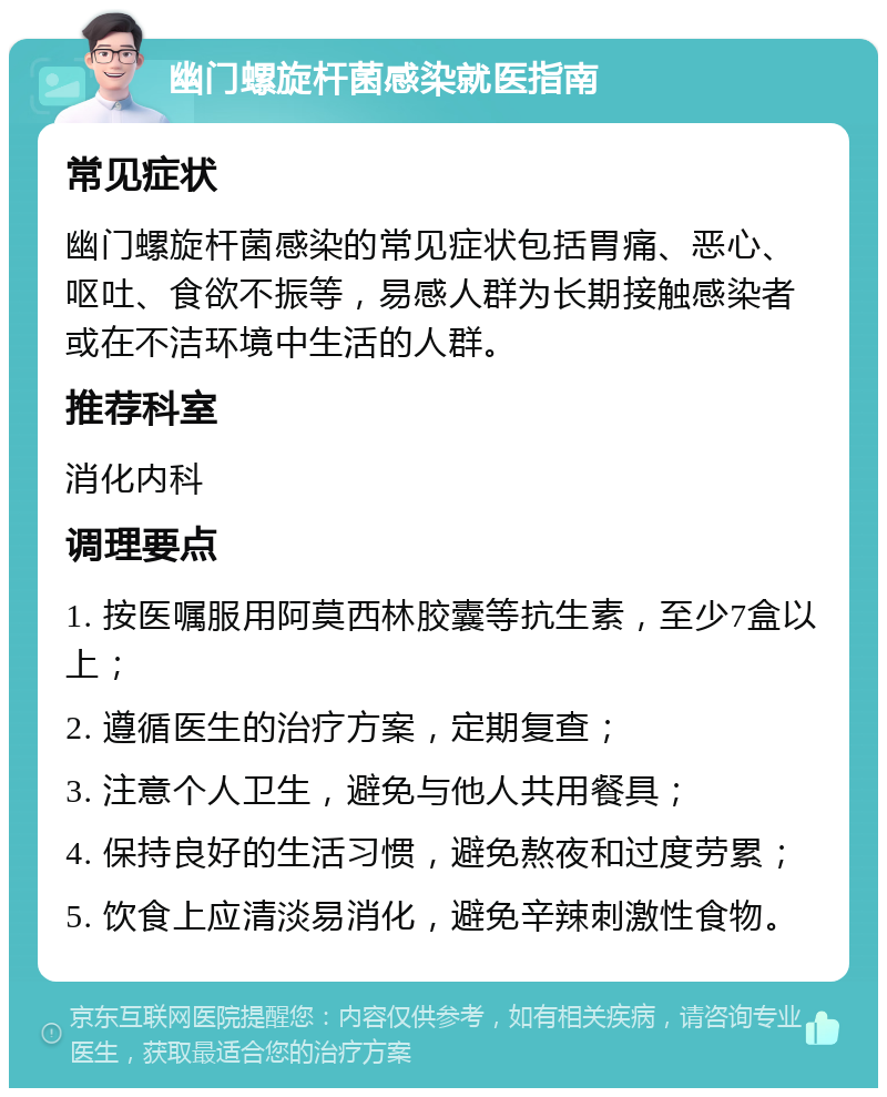 幽门螺旋杆菌感染就医指南 常见症状 幽门螺旋杆菌感染的常见症状包括胃痛、恶心、呕吐、食欲不振等，易感人群为长期接触感染者或在不洁环境中生活的人群。 推荐科室 消化内科 调理要点 1. 按医嘱服用阿莫西林胶囊等抗生素，至少7盒以上； 2. 遵循医生的治疗方案，定期复查； 3. 注意个人卫生，避免与他人共用餐具； 4. 保持良好的生活习惯，避免熬夜和过度劳累； 5. 饮食上应清淡易消化，避免辛辣刺激性食物。