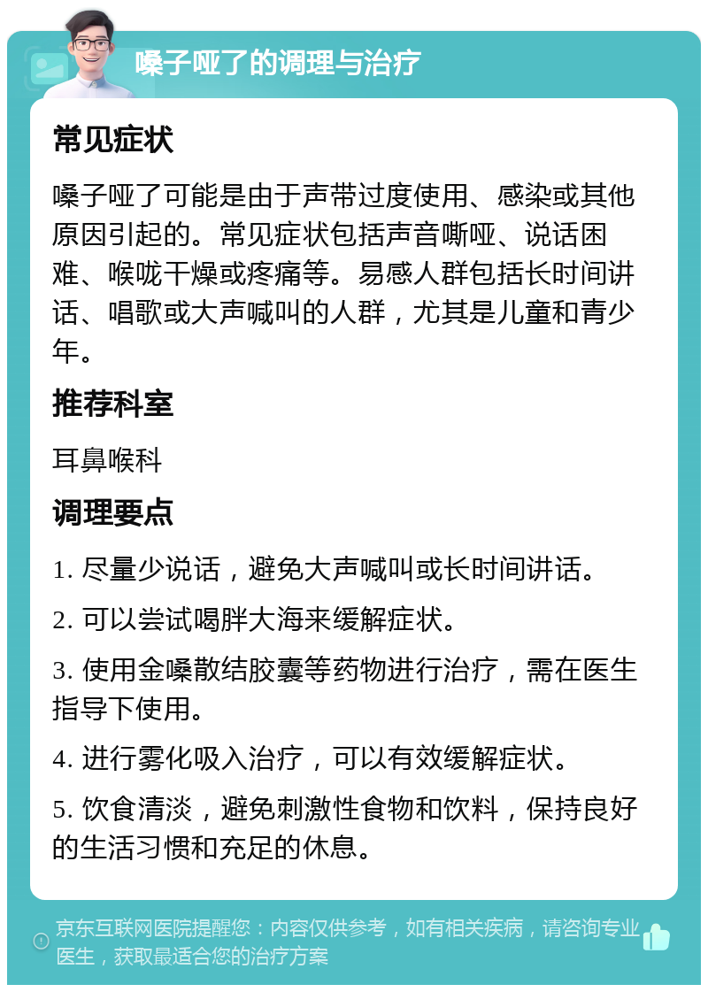 嗓子哑了的调理与治疗 常见症状 嗓子哑了可能是由于声带过度使用、感染或其他原因引起的。常见症状包括声音嘶哑、说话困难、喉咙干燥或疼痛等。易感人群包括长时间讲话、唱歌或大声喊叫的人群，尤其是儿童和青少年。 推荐科室 耳鼻喉科 调理要点 1. 尽量少说话，避免大声喊叫或长时间讲话。 2. 可以尝试喝胖大海来缓解症状。 3. 使用金嗓散结胶囊等药物进行治疗，需在医生指导下使用。 4. 进行雾化吸入治疗，可以有效缓解症状。 5. 饮食清淡，避免刺激性食物和饮料，保持良好的生活习惯和充足的休息。