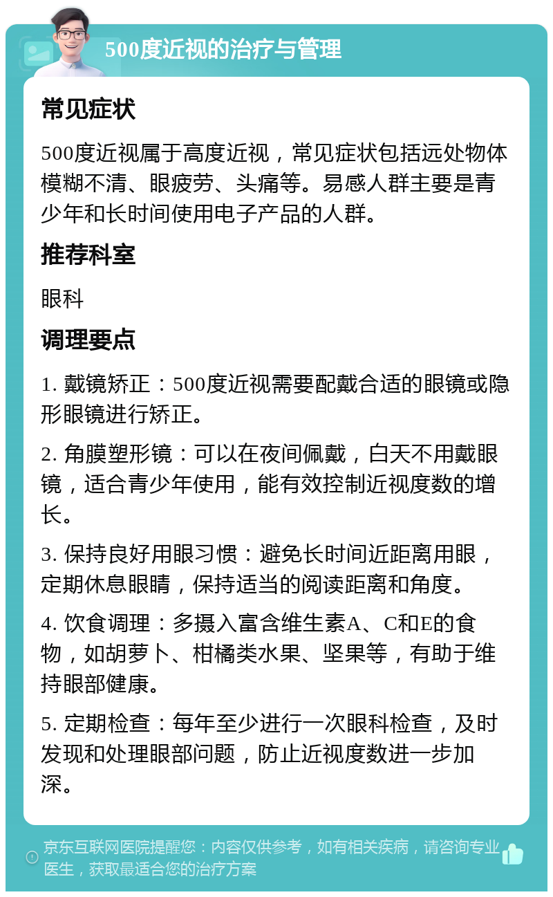 500度近视的治疗与管理 常见症状 500度近视属于高度近视，常见症状包括远处物体模糊不清、眼疲劳、头痛等。易感人群主要是青少年和长时间使用电子产品的人群。 推荐科室 眼科 调理要点 1. 戴镜矫正：500度近视需要配戴合适的眼镜或隐形眼镜进行矫正。 2. 角膜塑形镜：可以在夜间佩戴，白天不用戴眼镜，适合青少年使用，能有效控制近视度数的增长。 3. 保持良好用眼习惯：避免长时间近距离用眼，定期休息眼睛，保持适当的阅读距离和角度。 4. 饮食调理：多摄入富含维生素A、C和E的食物，如胡萝卜、柑橘类水果、坚果等，有助于维持眼部健康。 5. 定期检查：每年至少进行一次眼科检查，及时发现和处理眼部问题，防止近视度数进一步加深。