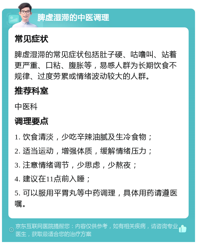 脾虚湿滞的中医调理 常见症状 脾虚湿滞的常见症状包括肚子硬、咕噜叫、站着更严重、口粘、腹胀等，易感人群为长期饮食不规律、过度劳累或情绪波动较大的人群。 推荐科室 中医科 调理要点 1. 饮食清淡，少吃辛辣油腻及生冷食物； 2. 适当运动，增强体质，缓解情绪压力； 3. 注意情绪调节，少思虑，少熬夜； 4. 建议在11点前入睡； 5. 可以服用平胃丸等中药调理，具体用药请遵医嘱。