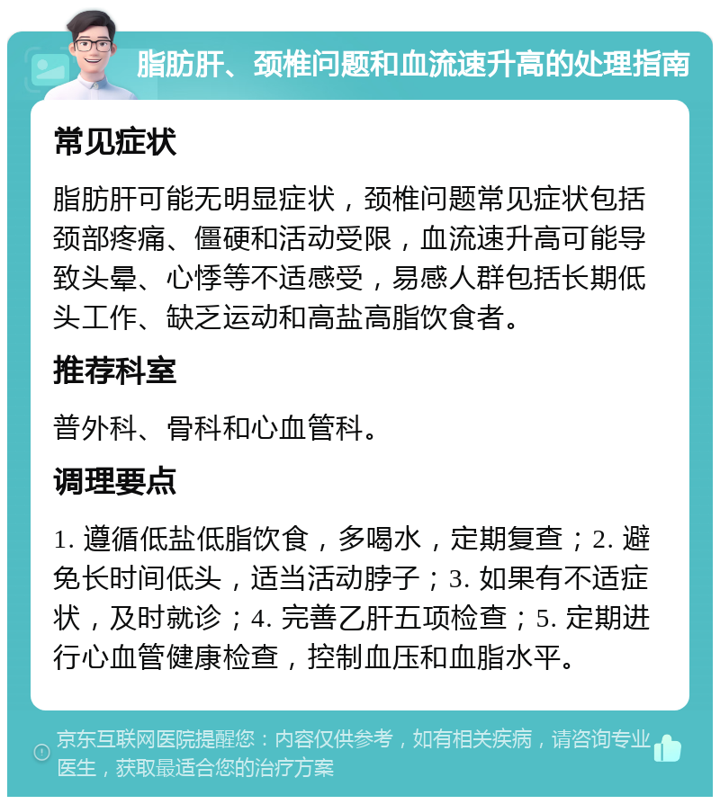 脂肪肝、颈椎问题和血流速升高的处理指南 常见症状 脂肪肝可能无明显症状，颈椎问题常见症状包括颈部疼痛、僵硬和活动受限，血流速升高可能导致头晕、心悸等不适感受，易感人群包括长期低头工作、缺乏运动和高盐高脂饮食者。 推荐科室 普外科、骨科和心血管科。 调理要点 1. 遵循低盐低脂饮食，多喝水，定期复查；2. 避免长时间低头，适当活动脖子；3. 如果有不适症状，及时就诊；4. 完善乙肝五项检查；5. 定期进行心血管健康检查，控制血压和血脂水平。