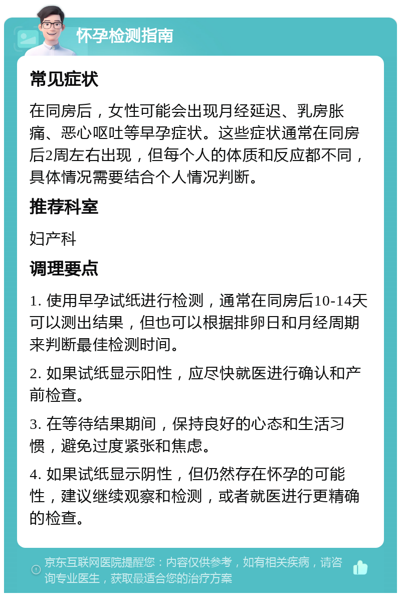 怀孕检测指南 常见症状 在同房后，女性可能会出现月经延迟、乳房胀痛、恶心呕吐等早孕症状。这些症状通常在同房后2周左右出现，但每个人的体质和反应都不同，具体情况需要结合个人情况判断。 推荐科室 妇产科 调理要点 1. 使用早孕试纸进行检测，通常在同房后10-14天可以测出结果，但也可以根据排卵日和月经周期来判断最佳检测时间。 2. 如果试纸显示阳性，应尽快就医进行确认和产前检查。 3. 在等待结果期间，保持良好的心态和生活习惯，避免过度紧张和焦虑。 4. 如果试纸显示阴性，但仍然存在怀孕的可能性，建议继续观察和检测，或者就医进行更精确的检查。