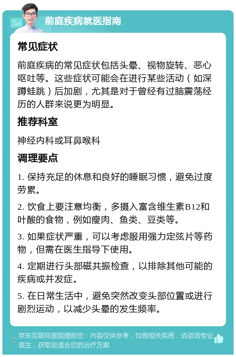 前庭疾病就医指南 常见症状 前庭疾病的常见症状包括头晕、视物旋转、恶心呕吐等。这些症状可能会在进行某些活动（如深蹲蛙跳）后加剧，尤其是对于曾经有过脑震荡经历的人群来说更为明显。 推荐科室 神经内科或耳鼻喉科 调理要点 1. 保持充足的休息和良好的睡眠习惯，避免过度劳累。 2. 饮食上要注意均衡，多摄入富含维生素B12和叶酸的食物，例如瘦肉、鱼类、豆类等。 3. 如果症状严重，可以考虑服用强力定弦片等药物，但需在医生指导下使用。 4. 定期进行头部磁共振检查，以排除其他可能的疾病或并发症。 5. 在日常生活中，避免突然改变头部位置或进行剧烈运动，以减少头晕的发生频率。