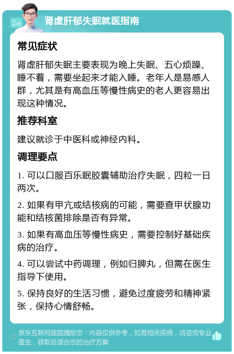 肾虚肝郁失眠就医指南 常见症状 肾虚肝郁失眠主要表现为晚上失眠、五心烦躁、睡不着，需要坐起来才能入睡。老年人是易感人群，尤其是有高血压等慢性病史的老人更容易出现这种情况。 推荐科室 建议就诊于中医科或神经内科。 调理要点 1. 可以口服百乐眠胶囊辅助治疗失眠，四粒一日两次。 2. 如果有甲亢或结核病的可能，需要查甲状腺功能和结核菌排除是否有异常。 3. 如果有高血压等慢性病史，需要控制好基础疾病的治疗。 4. 可以尝试中药调理，例如归脾丸，但需在医生指导下使用。 5. 保持良好的生活习惯，避免过度疲劳和精神紧张，保持心情舒畅。