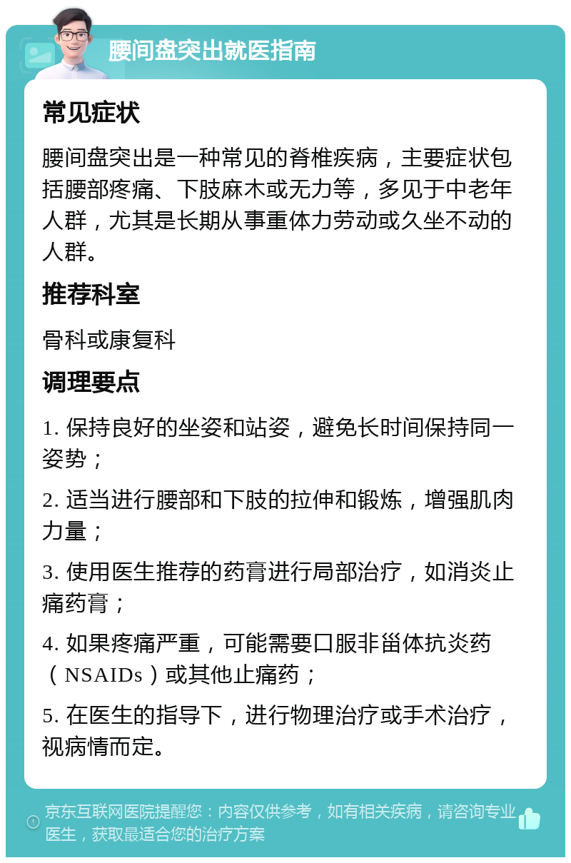 腰间盘突出就医指南 常见症状 腰间盘突出是一种常见的脊椎疾病，主要症状包括腰部疼痛、下肢麻木或无力等，多见于中老年人群，尤其是长期从事重体力劳动或久坐不动的人群。 推荐科室 骨科或康复科 调理要点 1. 保持良好的坐姿和站姿，避免长时间保持同一姿势； 2. 适当进行腰部和下肢的拉伸和锻炼，增强肌肉力量； 3. 使用医生推荐的药膏进行局部治疗，如消炎止痛药膏； 4. 如果疼痛严重，可能需要口服非甾体抗炎药（NSAIDs）或其他止痛药； 5. 在医生的指导下，进行物理治疗或手术治疗，视病情而定。