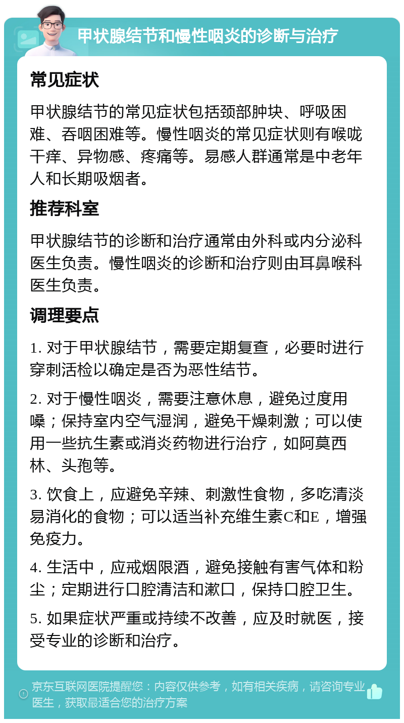 甲状腺结节和慢性咽炎的诊断与治疗 常见症状 甲状腺结节的常见症状包括颈部肿块、呼吸困难、吞咽困难等。慢性咽炎的常见症状则有喉咙干痒、异物感、疼痛等。易感人群通常是中老年人和长期吸烟者。 推荐科室 甲状腺结节的诊断和治疗通常由外科或内分泌科医生负责。慢性咽炎的诊断和治疗则由耳鼻喉科医生负责。 调理要点 1. 对于甲状腺结节，需要定期复查，必要时进行穿刺活检以确定是否为恶性结节。 2. 对于慢性咽炎，需要注意休息，避免过度用嗓；保持室内空气湿润，避免干燥刺激；可以使用一些抗生素或消炎药物进行治疗，如阿莫西林、头孢等。 3. 饮食上，应避免辛辣、刺激性食物，多吃清淡易消化的食物；可以适当补充维生素C和E，增强免疫力。 4. 生活中，应戒烟限酒，避免接触有害气体和粉尘；定期进行口腔清洁和漱口，保持口腔卫生。 5. 如果症状严重或持续不改善，应及时就医，接受专业的诊断和治疗。