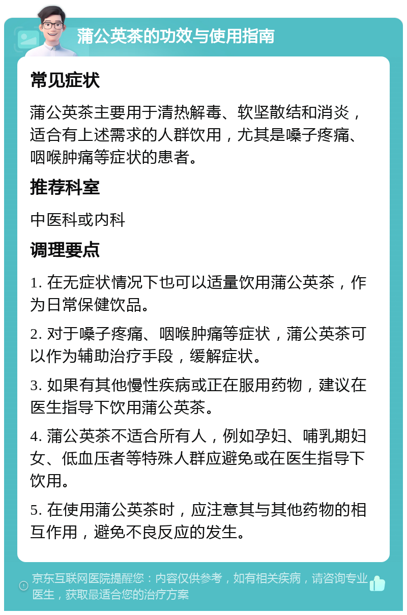 蒲公英茶的功效与使用指南 常见症状 蒲公英茶主要用于清热解毒、软坚散结和消炎，适合有上述需求的人群饮用，尤其是嗓子疼痛、咽喉肿痛等症状的患者。 推荐科室 中医科或内科 调理要点 1. 在无症状情况下也可以适量饮用蒲公英茶，作为日常保健饮品。 2. 对于嗓子疼痛、咽喉肿痛等症状，蒲公英茶可以作为辅助治疗手段，缓解症状。 3. 如果有其他慢性疾病或正在服用药物，建议在医生指导下饮用蒲公英茶。 4. 蒲公英茶不适合所有人，例如孕妇、哺乳期妇女、低血压者等特殊人群应避免或在医生指导下饮用。 5. 在使用蒲公英茶时，应注意其与其他药物的相互作用，避免不良反应的发生。